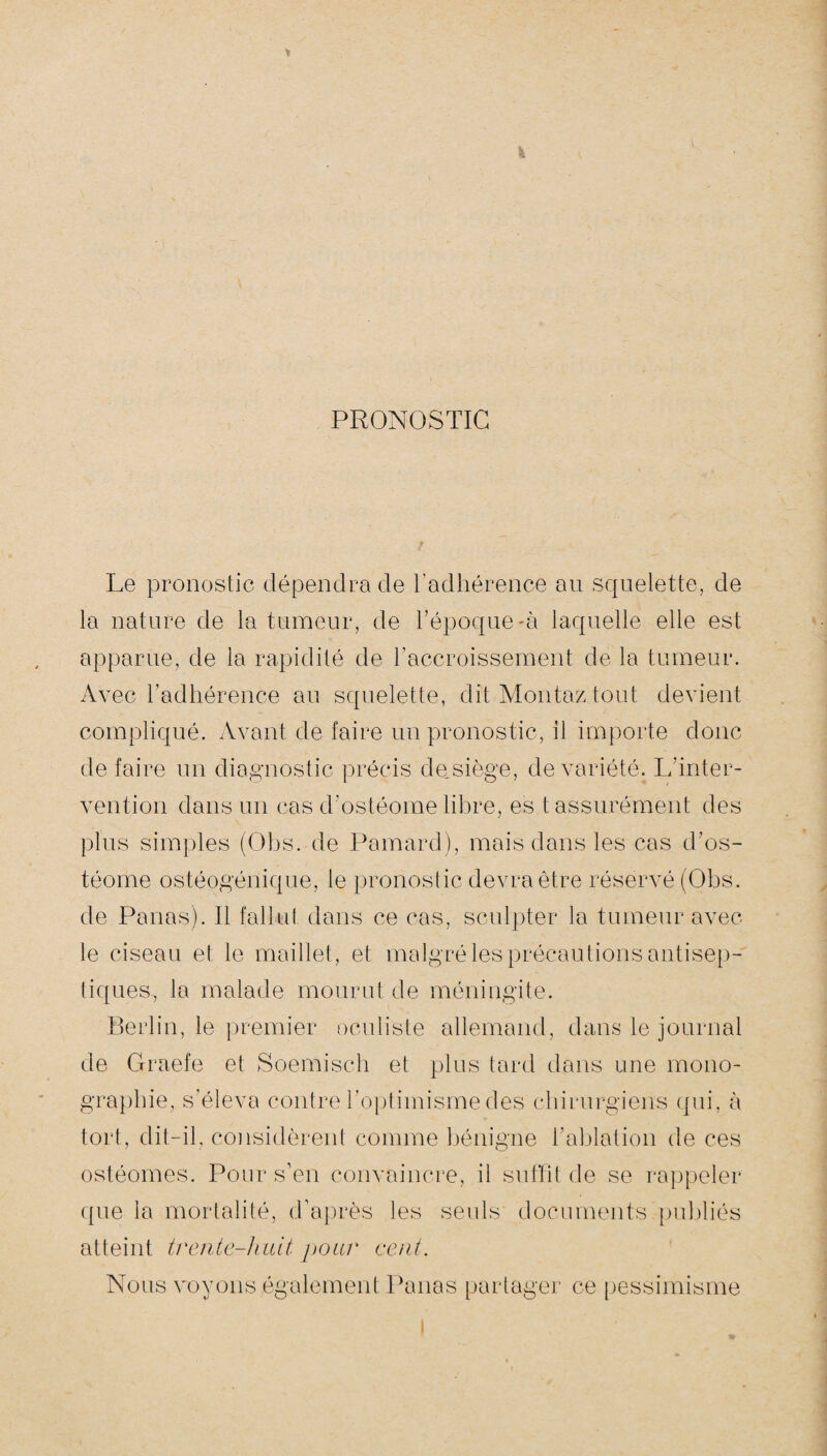 PRONOSTIC Le pronostic dépendra de l’adhérence au squelette, de la nature de la tumeur, de l’époque-à laquelle elle est apparue, de la rapidité de l’accroissement de la tumeur. Avec l’adhérence au squelette, dit Montaz tout devient compliqué. Avant de faire un pronostic, il importe donc de faire un diagnostic précis de siège, de variété. L'inter¬ vention dans un cas d’ostéome libre, es t assurément des plus simples (Obs. de Pamard), mais dans les cas d’os¬ téome ostéogénique, le pronostic devra être réservé (Obs. de Panas). Il fallut dans ce cas, sculpter la tumeur avec le ciseau et le maillet, et malgré les précautions antisep¬ tiques, la malade mourut de méningite. Berlin, le premier oculiste allemand, dans le journal de Graefe et Soemisch et plus tard dans une mono¬ graphie, s’éleva contre l’optimisme des chirurgiens qui, à tort, dit-il, considèrent comme bénigne l’ablation de ces ostéomes. Pour s’en convaincre, il suffit de se rappeler que la mortalité, d’après les seuls documents publiés atteint trente-huit pour cent. Nous voyons également Panas partager ce pessimisme