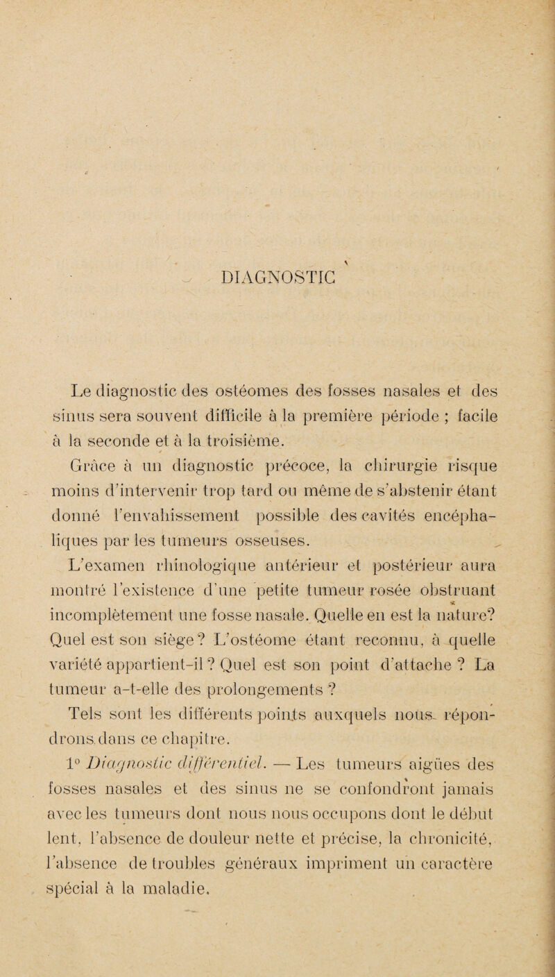 DIAGNOSTIC Le diagnostic des osléomes des fosses nasales et des sinus sera souvent difficile à la première période ; facile à la seconde et à la troisième. Grâce à un diagnostic précoce, la chirurgie risque moins d’intervenir trop tard ou même de s’abstenir étant donné l'envahissement possible des cavités encépha¬ liques par les tumeurs osseuses. L’examen rhinologique antérieur et postérieur aura montré l’existence d’une petite tumeur rosée obstruant * incomplètement une fosse nasale. Quelle en est la nature? Quel est son siège? L'ostéome étant reconnu, à quelle variété appartient-il ? Quel est son point d'attache ? La tumeur a-t-elle des prolongements ? » Tels sont les différents points auxquels nous- répon¬ drons, dans ce chapitre. 1° Diagnostic différentiel. — Les tumeurs aigues des fosses nasales et des sinus ne se confondront jamais avec les tumeurs dont nous nous occupons dont le début lent, l’absence de douleur nette et précise, la chronicité, l’absence de troubles généraux impriment un caractère spécial à la maladie.