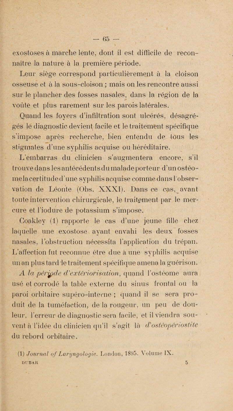 exostoses à marche lente, dont il est difficile de recon¬ naître la nature à la première période. Leur siège correspond particulièrement à la cloison osseuse et à la sous-cloison ; mais on les rencontre aussi sur le plancher des fosses nasales, dans la région de la voûte et plus rarement sur les parois latérales. Quand les foyers d'infiltration sont ulcérés, désagré¬ gés le diagnostic devient facile et le traitement spécifique s'impose après recherche, bien entendu de tous les stigmates d'une syphilis acquise ou héréditaire. L’embarras du clinicien s’augmentera encore, s'il trouve dans les antécédents du malade porteur d’un ostéo- me la certitude d'une syphilis acquise comme dans l'obser¬ vation de Léonte (Obs. XXXI). Dans ce cas, avant toute intervention chirurgicale, le traitement par le mer- ; i % ^ . ■ i . , ■ * t cure et fiodure de potassium s'impose. Coaklev (1) rapporte le cas d’une jeune fille chez laquelle une exostose ayant envahi les deux fosses nasales, l’obstruction nécessita l’application du trépan. L’affection fut reconnue être due à une syphilis acquise un an plus tard 'le traitement spécifique amena la guérison. A la période dé extériorisation, quand l'ostéome aura usé et corrodé la table externe du sinus frontal ou la paroi orbitaire supéro-intevne ; quand il se sera pro¬ duit de la tuméfaction, de la rougeur, un peu de dou¬ leur, l’erreur de diagnostic sera facile, et il viendra sou¬ vent à l'idée du clinicien qu’il s’agit là d’ostéopênostite du rebord orbitaire. (1) Journal of Largngologie. London, 1895. Volume IX. DUBAR 5