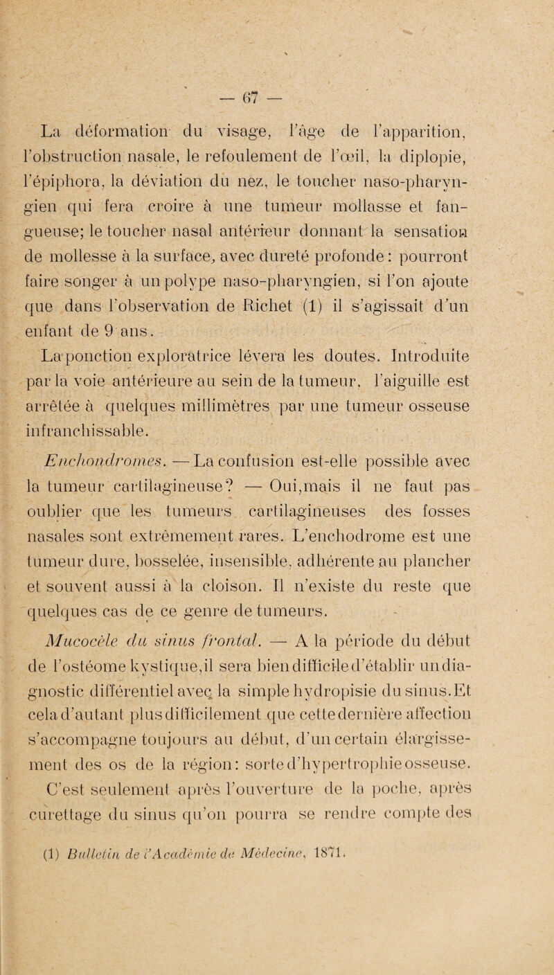La déformation du visage, l’âge de rapparition, F obstruction nasale, le refoulement de l'œil, la diplopie, l’épiphora, la déviation du nez, le toucher naso-pharyn- gien qui fera croire à une tumeur mollasse et fan- gueuse; le toucher nasal antérieur donnant la sensation de mollesse à la surface, avec dureté profonde : pourront faire songer à un polype naso-pharvngien, si Ton ajoute que dans Inobservation de Richet (1) il s’agissait d’un enfant de 9 ans. La ponction exploratrice lèvera les doutes. Introduite parla voie antérieure au sein de la tumeur, l’aiguille est arrêtée à quelques millimètres par une tumeur osseuse infranchissable* Enchond rouies. —La confusion est-elle possible avec la tumeur cartilagineuse? — Oui,mais il ne faut pas oublier que les tumeurs cartilagineuses des fosses nasales sont extrêmement rares. L’enchodrome est une tumeur dure, bosselée, insensible, adhérente au plancher et souvent aussi à la cloison. Il n’existe du reste que quelques cas de ce genre de tumeurs. Mucocèle du sinus frontal. —- A la période du début de l’ostéome kystique,il sera bien difficile d’établir un dia¬ gnostic différentiel aveq la simple hvdropisie du sinus.Et cela d’autant plus difficilement que cette dernière affection s’accompagne toujours au début, d’un certain élargisse¬ ment des os de la région: sorte d’hypertrophie osseuse. C’est seulement après l’ouverture de la poche, après curettage du sinus qu’on pourra se rendre compte des (1) Bulletin de i}Académie de Médecine, 1871.