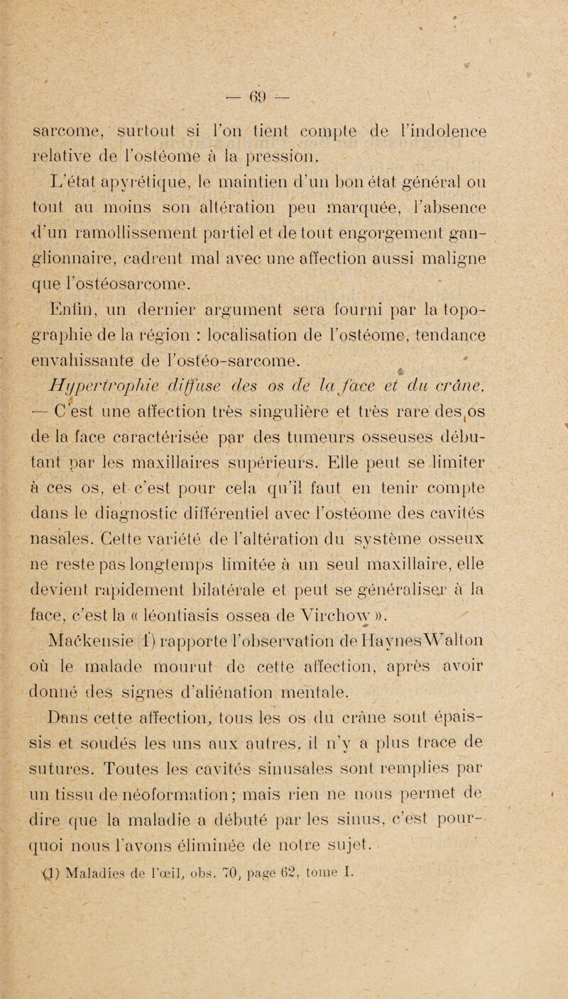 sarcome, surtout si l’on tient compte de l’indolence relative de l’ostéome à la pression. L'état apyrétique, le maintien d’un bon état général ou tout au moins son altération peu marquée, l’absence d'un ramollissement partiel et de tout engorgement gan¬ glionnaire, cadrent mal avec une affection aussi maligne que l'ostéosarcome. Enfin, un dernier argument sera fourni par la topo¬ graphie de la région : localisation de l’ostéome, tendance envahissante de l’ostéo-sarcome. Hypertrophie diffuse des os de la face et du crâne. — C’est une affection très singulière et très rare des^os de la face caractérisée par des tumeurs osseuses débu¬ tant par les maxillaires supérieurs. Elle peut se limiter à ces os, et c'est pour cela qu’il faut en tenir compte dans le diagnostic différentiel avec l’ostéome des cavités nasales. Cette variété de l’altération du système osseux ne reste pas longtemps limitée à un seul maxillaire, elle devient rapidement bilatérale et peut se généraliser à la face, c’est la « léontiasis ossea de Virchow ». jt Mackensie 1) rapporte l’observation de Havnés Wall on où le malade mourut de cette affection, après avoir donné des signes d’aliénation mentale. Dans cette affection, tous les os du crâne sont épais¬ sis et soudés les uns aux autres, il n’y a plus trace de sutures. Toutes les cavités sinusales sont remplies par un tissu de néoformation ; mais rien ne nous permet de dire que la maladie a débuté par les sinus, c’est pour¬ quoi nous l’avons éliminée de notre sujet. 0) Maladies de l’œil, obs. 70, page 62, tome I.