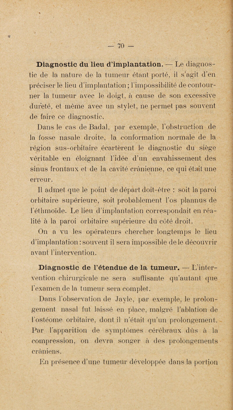 Diagnostic du lieu d’implantation. — Le diagnos¬ tic de la nature de la tumeur étant porté, il s’agit d’en préciser le lieu d’implantation ; l’impossibilité de contour¬ ner la tumeur avec le doigt, à cause de son excessive dureté, et même avec un stylet, ne permet pas souvent de faire ce diagnostic. Dans le cas de Badal, par exemple, F obstruction de la fosse nasale droite, la conformation normale de la région sus-orbitaire écartèrent le diagnostic du siège véritable en éloignant l’idée d’un envahissement des sinus frontaux et de la cavité crânienne, ce qui était une erreur. Il admet que le point de départ doit-être : soit la paroi orbitaire supérieure, soit probablement l’os plannus de l'éthmoïde. Le lieu d’implantation correspondait en réa¬ lité à la paroi orbitaire supérieure du côté droit. On a vu les opérateurs chercher longtemps le lieu d’implantation : souvent il sera impossible de le découvrir avant l'intervention. Diagnostic de l’étendue de la tumeur. — L inter¬ vention chirurgicale ne sera suffisante qu’autant que F examen de la tumeur sera complet. Dans l'observation de Jayle, par exemple, le prolon¬ gement nasal fut laissé en place, malgré l’ablation de l’ostéome orbitaire, dont il n’était qu’un prolongement. Par l’apparition de symptômes cérébraux dûs à la compression, on devra songer à des prolongements crâniens. En présence d’une tumeur développée dans la portion