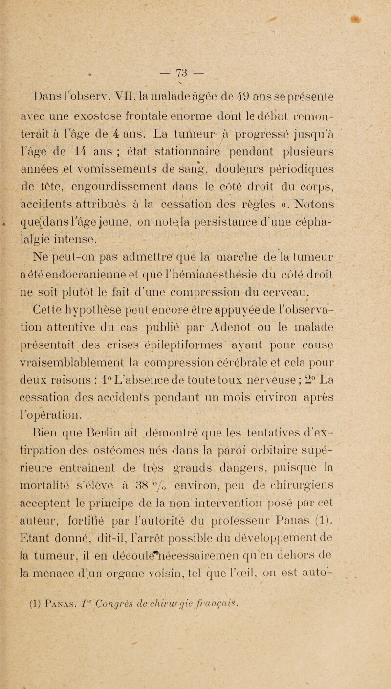 N — 73 — Dans l’observ. VII, la malade âgée de 49 ans se présente avec une exostose frontale énorme dont le début remon¬ terait à bàge de. 4 ans. La tumeur à progressé jusqu’à l’âge de 14 ans ; état stationnaire pendant plusieurs années et vomissements de sang, douleurs périodiques de tête, engourdissement dans le coté droit du corps, accidents attribués à la cessation des règles ». Notons que! dans Tage jeune, on note la persistance d’une cépha¬ lalgie intense. Ne peut-on pas admettre que la marche de la tumeur a été endocranienne et que l’hémianesthésie du coté droit ne soit plutôt le fait d’une compression du cerveau. Cette hypothèse peut encore être appuyée de l’observa¬ tion attentive du cas publié par Adenot ou le malade présentait des crises épileptiformes ayant pour cause vraisemblablement la compression cérébrale et cela pour deux raisons : 1° L’absence de toute toux nerveuse; 2° La * cessation des accidents pendant un mois environ après l’opération. Bien que Ber-lin ait démontré que les tentatives d'ex¬ tirpation des ostéomes nés dans la paroi orbitaire supé- Jfjjl ' , . ' % / rieure entraînent de très grands dangers, puisque la mortalité s’élève à 38 % environ, peu de chirurgiens acceptent le principe de la non intervention posé par cet auteur, fortifié par l’autorité du professeur Panas (1). Etant donné, dit-il, l’arrêt possible du développement de la tumeur, il en découle*nécessairemen qu’en dehors de la menace d’un organe voisin, tel que l’œil, on est auto- (1) Panas. ier Congrès de china gie français.