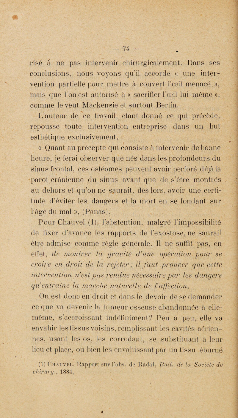 risë à ne pas intervenir chirurgicalement. Dans ses conclusions, nous voyons qu'il accorde « une inter¬ vention partielle pour mettre à couvert l’œil menacé )), mais que l’ouest autorise à « sacrifier l’œil lui-même », comme le veut Mackensie et surtout Berlin. L’auteur de ce travail, étant donné ce qui précède, repousse toute intervention entreprise dans un but esthétique exclusivement. (( Quant au précepte qui consiste à intervenir de bonne heure, je ferai observer que nés dans les profondeurs du sinus frontal, ces ostéomes peuvent avoir perforé déjà la paroi crânienne du sinus avant que de s’être montiés au dehors et qu’on ne saurait, dès lors, avoir une certi¬ tude d’éviter les dangers et la mort en se fondant sur l’âge du mal », (Panas). Pour Chauvel (1), l’abstention, malgré P impossibilité de fixer d’avance les rapports de l’exostose, ne saurait être admise comme règle générale. Il ne suffit pas, en effet, de montrer la gravité cl’une opération pour se croire en droit de la rejeter ; il faut prouver que cette intervention n’est pas rendue nécessaire par les dangers qu’entraîne la marche naturelle de Vaffection. On est donc en droit et dans le devoir de se demander ce que va devenir la tumeur osseuse abandonnée à elle- ! même, s’accroissant indéfiniment? Peu à peu, elle va envahir les tissus voisins, remplissant les cavités aérien¬ nes, usant les os, les corrodant, se substituant à leur lieu et place, ou bien les envahissant par un tissu éburné (1) Chauvel. Rapport sur lobs, de Radal. Bail, de la Société de chirurg., 1884,