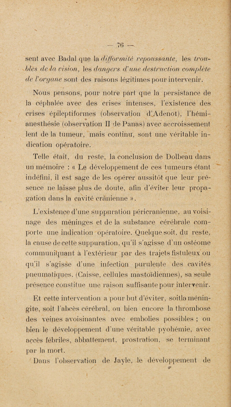 sent avec Badal que la difformité repoussante, les trou¬ bles de Ici vision, les dangers d’une destruction complète de l’organe sont des raisons légitimes pour intervenir. Nous pensons, pour notre part que la persistance de la céphalée avec des crises intenses, l’existence des crises épileptiformes (observation dfÀdenot), l’hémi- anesthésie (observation II de Panas) avec accroissement lent de la tumeur, mais continu, sont une véritable in¬ dication opératoire. Telle était, du reste, la conclusion de Dolbeau dans un mémoire : « Le développement de ces tumeurs étant indéfini, il est sage de les opérer aussitôt que leur pré¬ sence ne laisse plus de doute, afin d'éviter leur propa¬ gation dans la cavité crânienne ». L’existence d'une suppuration péricranienne, au voisi¬ nage des méninges et de la substance cérébrale com¬ porte une indication opératoire. Quelque soit, du reste, la cause de cette suppuration, qu'il s’agisse d’un ostéome communiquant à l’extérieur par des trajets fistuleux ou qu'il s’agisse d'une infection purulente des cavités pneumatiques. (Caisse, cellules mastoïdiennes), sa seule présence constitue une raison suffisante pour intervenir. Et cette intervention a pour but d'éviter, soitla ménin¬ gite, soit l’abcès cérébral, ou bien encore la thrombose des veines avoisinantes avec embolies possibles ; ou bien le développement d'une véritable pyohémie, avec accès fébriles, abbattement, prostration, se terminant par la mort. Dans fobservation de Jayle, le développement de