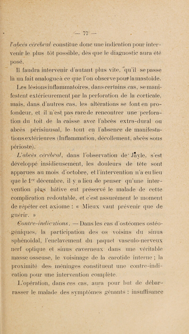 Vabcès cérébral constitue donc une indication pour inter¬ venir le plus tôt possible, dès que le diagnostic aura été posé. Il faudra intervenir d’autant plus vite, qu’il se passe là un fait analogueà ce que l’on observe pour la mastoïde. Les lésions inflammatoires , dans certains cas, se mani¬ festent extérieurement par la perforation de la corticale, mais, dans d’autres cas, les altérations se font en pro¬ fondeur, et il n’est pas rare de rencontrer une perfora¬ tion du toit de la caisse avec l’abcès extra-dural ou abcès périsinusal, le tout en l’absence de manifesta¬ tions extérieures (Inflammation, décollement, abcès sous périoste). Labcès cérébral, dans l’observation de' Jayle, s’est développé insidieusement, les douleurs de tète sont apparues au mois d’octobre, et l’intervention n’a eu lieu que le 1er décembre, il y a lieu de penser qu’une inter¬ vention plu^s hâtive eut préservé le malade de cette complication redoutable, et c’est assurément le moment de répéter cet axiome : « Mieux vaut prévenir que de guérir. )) G ontre-indic étions. — Dans les cas d’ostéomes ostéo- géniques, la participation des os voisins du sinus sphénoïdal, l’enclavement du paquet vasculo-nerveux nerf optique et sinus caverneux dans une véritable masse osseuse, le voisinage de la carotide interne ; la proximité des* méninges constituent une contre-indi¬ cation pour une intervention complète. L’opération, dans ces cas, aura pour but de débar¬ rasser le malade des symptômes gênants : insuffisance