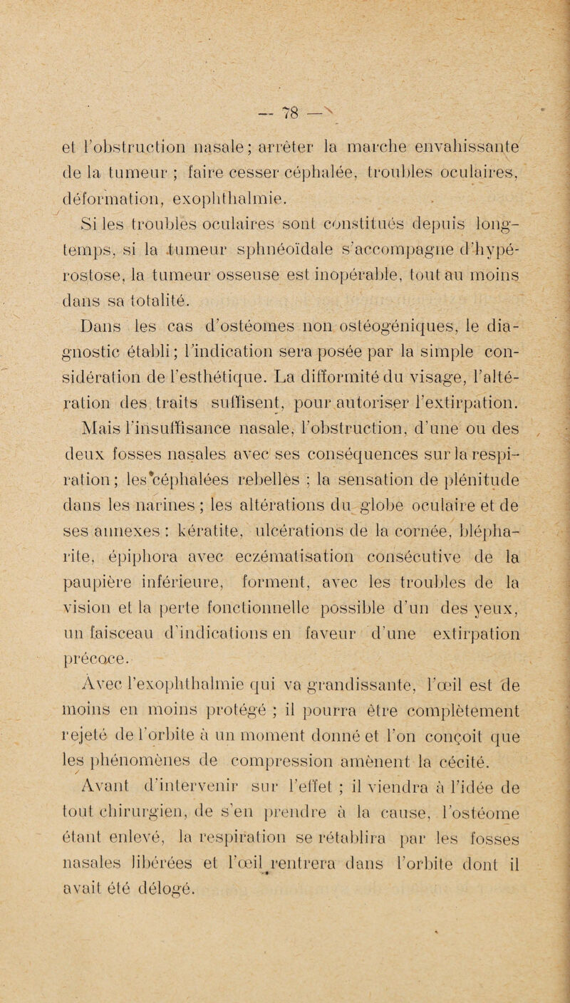 et l'obstruction nasale ; arrêter la marche envahissante de la tumeur ; faire cesser céphalée, troubles oculaires, déformation, exophthalmie. Si les troubles oculaires sont constitués depuis long¬ temps, si la tumeur sphnéoïdale s'accompagne d'hypé- rostose, la tumeur osseuse est inopérable, tout au moins dans sa totalité. Dans les cas d’ostéomes non ostéogéniques, le dia¬ gnostic établi; l’indication sera posée par la simple con¬ sidération de l’esthétique. La difformité du visage, l’alté¬ ration des traits suffisent, pour autoriser h extirpa lion. Mais l'insuffisance nasale, l'obstruction, d'une ou des deux fosses nasales avec ses conséquences sur la respi¬ ration; les'céphalées rebelles ; la sensation de plénitude dans les narines ; les altérations du globe oculaire et de ses annexes : kératite, ulcérations de la cornée, blépha¬ rite, épiphora avec eczématisation consécutive de la paupière inférieure, forment, avec les troubles de la vision et la perte fonctionnelle possible d’un des yeux, un faisceau d’indications en faveur d'une extirpation précoce. Avec l’exophthalmie qui va grandissante, l’œil est de moins en moins protégé ; il pourra être complètement rejeté de l’orbite à un moment donné et l’on conçoit que les phénomènes de compression amènent la cécité. Avant d’intervenir sur l’effet ; il viendra à l’idée de tout chirurgien, de s’en prendre à la cause, lostéome étant enlevé, la respiration se rétablira par les fosses nasales libérées et l’œil rentrera dans l’orbite dont il - • avait été délogé.