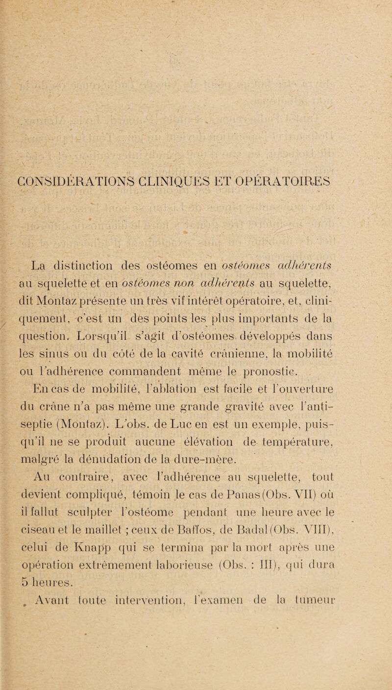 CONSIDERATIONS CLINIQUES ET OPERATOIRES La distinction des ostéomes en ostéomes adhérents au squelette et en ostéomes non adhérents au squelette, dit Montaz présente un très vif intérêt opératoire, et, clini¬ quement, c’est un des points les plus importants de la question. Lorsqu'il s'agit d'ostéomes développés dans les sinus ou du côté de la cavité crânienne, la mobilité ou l’adhérence commandent même le pronostic. En cas de mobilité, l’ablation est facile et l’ouverture du crâne n'a pas même une grande gravité avec l'anti¬ septie (Montaz). L’obs. de Luc en est un exemple, puis- qu'il ne se produit aucune élévation de température, malgré la dénudation de la dure-mère. Au contraire, avec l'adhérence au squelette, tout devient compliqué, témoin le cas de Panas (Obs. VII) où il fallut sculpter l’ostéome pendant une heure avec le ciseau et le maillet ; ceux de Baffos, de Badal(Obs. VIII), celui de Knapp qui se termina par la mort après une opération extrêmement laborieuse (Obs. : III), qui dura 5 heures. Avant toute intervention, l’examen de la tumeur