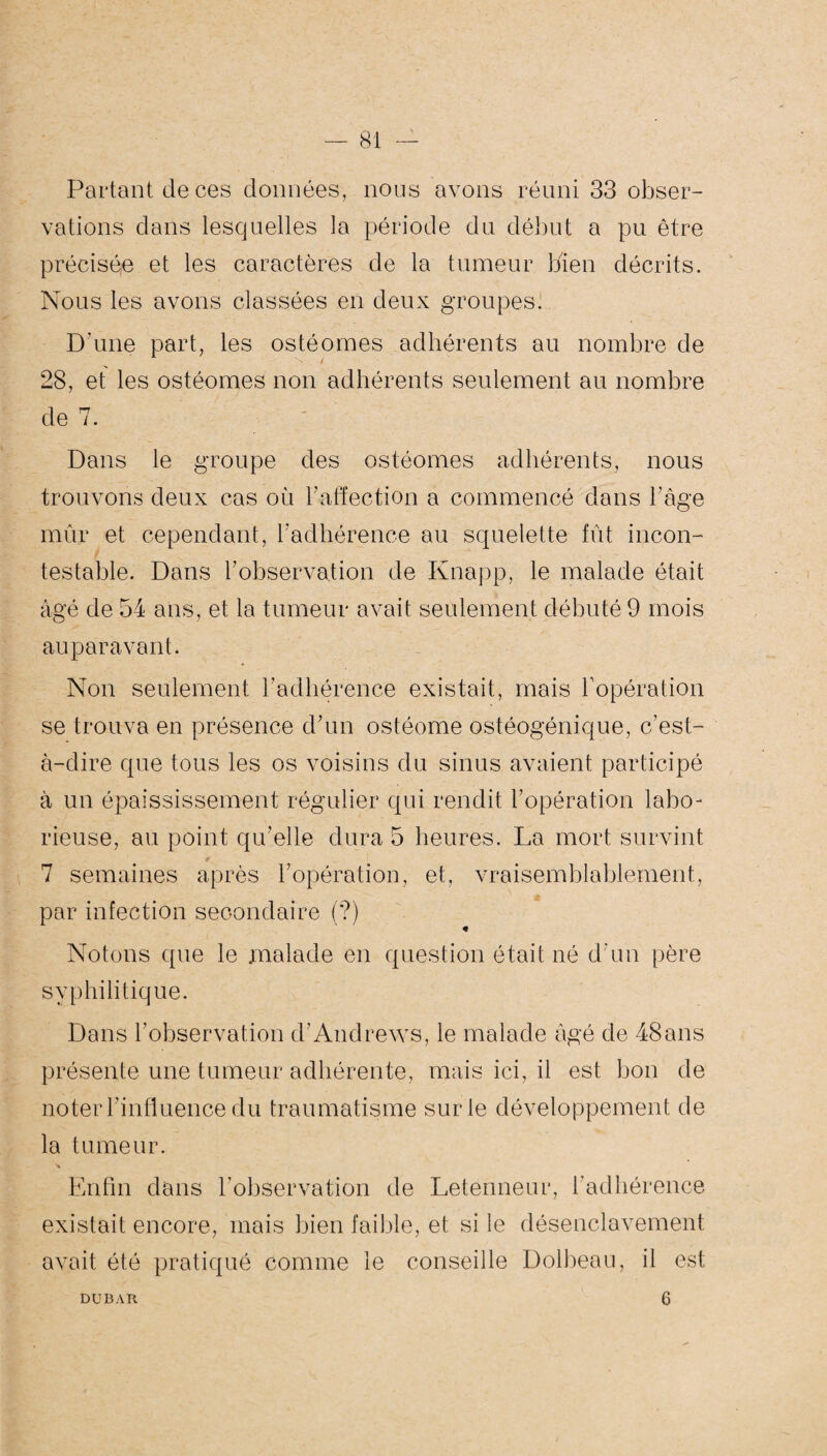Partant de ces données, nous avons réuni 33 obser¬ vations dans lesquelles la période du début a pu être précisée et les caractères de la tumeur bien décrits. Nous les avons classées en deux groupes. D'une part, les ostéomes adhérents au nombre de 28, et les ostéomes non adhérents seulement au nombre de 7. Dans le groupe des ostéomes adhérents, nous trouvons deux cas où b affection a commencé dans b âge mûr et cependant, l'adhérence au squelette fût incon¬ testable. Dans b observation de Knapp, le malade était âgé de 54 ans, et la tumeur avait seulement débuté 9 mois auparavant. Non seulement l’adhérence existait, mais l’opération se trouva en présence d’un ostéome ostéogénique, c’est- à-dire que tous les os voisins du sinus avaient participé à un épaississement régulier qui rendit l’opération labo¬ rieuse, au point qu’elle dura 5 heures. La mort survint * 7 semaines après l’opération, et, vraisemblablement, par infection seoondaire (?) « Notons que le malade en question était né d'un père syphilitique. Dans l’observation d’Andrews, le malade âgé de 48ans présente une tumeur adhérente, mais ici, il est bon de noter l’influence du traumatisme sur le développement de la tumeur. Enfin dans l'observation de Letenneur, l’adhérence existait encore, mais bien faible, et si le désenclavement avait été pratiqué comme le conseille Dolbeau, il est DU BAR 6
