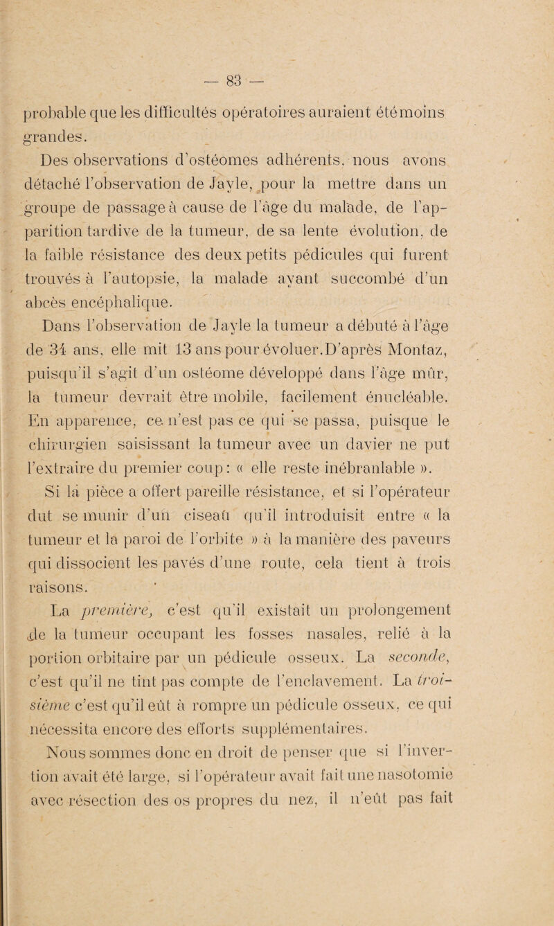 probable que les difficultés opératoires auraient été moins grandes. Des observations d’ostéomes adhérents, nous avons détaché l’observation de Javle, pour la mettre dans un groupe de passage à cause de l’àge du malade, de l’ap¬ parition tardive de la tumeur, de sa lente évolution, de la faible résistance des deux petits pédicules qui furent trouvés à l’autopsie, la malade ayant succombé d’un abcès encéphalique. Dans l’observation de Jayle la tumeur a débuté à l’âge de 3i ans, elle mit 13 ans pour évoluer.D’après Montaz, puisqu’il s’agit d’un ostéome développé dans l’âge mûr, la tumeur devrait être mobile, facilement énucléable. En apparence, ce n’est pas ce qui se passa, puisque le chirurgien saisissant la tumeur avec un davier ne put l’extraire du premier coup: « elle reste inébranlable ». Si la pièce a offert pareille résistance, et si l’opérateur dut se munir d’un ciseau qu’il introduisit entre « la tumeur et la paroi de l’orbite » à la manière des paveurs qui dissocient les pavés d’une route, cela tient à trois raisons. La première, c’est qu’il existait un prolongement Je la tumeur occupant les fosses nasales, relié à la portion orbitaire par un pédicule osseux. La seconde, c’est qu’il ne tint pas compte de l’enclavement. La troi¬ sième c’est qu’il eût à rompre un pédicule osseux, ce qui nécessita encore des efforts supplémentaires. Nous sommes donc en droit de penser que si l’inver- tion avait été large, si l’opérateur avait fait une nasotomie avec résection des os propres du nez, il n’eût pas fait