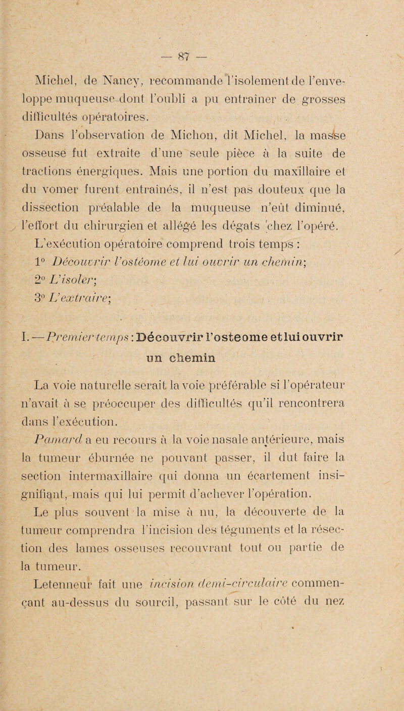 Michel, de Nancy, recommande l’isolement de l'enve¬ loppe muqueuse dont l’oubli a pu entraîner de grosses difficultés opératoires. Dans h observation de Miction, dit Michel, la masse osseuse fut extraite d’une seule pièce à la suite de tractions énergiques. Mais une portion du maxillaire et du vomer furent entraînés, il n’est pas douteux que la dissection préalable de la muqueuse n’eût diminué, l’effort du chirurgien et allégé les dégâts chez l’opéré. L’exécution opératoire comprend trois temps : 1° Découvrir Vostêome et lui ouvrir un chemin; 2° L’isoler; 3° L’extraire; I. —Premier temps : Découvrir Fosteome et lui ouvrir un chemin La voie naturelle serait la voie préférable si l’opérateur n’avait a se préoccuper des difficultés qu’il rencontrera dans l’exécution. Pamard a eu recours à la voie nasale antérieure, mais la tumeur éburnée ne pouvant passer, il dut faire la section intermaxillaire qui donna un écartement insi¬ gnifiant, mais qui lui permit d’achever l’opération. Le plus souvent la mise à nu, la découverte de la tumeur comprendra l’incision des téguments et la résec¬ tion des lames osseuses recouvrant tout ou partie de la tumeur. Letenneur fait une incision demi-circulaire commen¬ çant au-dessus du sourcil, passant sur le côté du nez