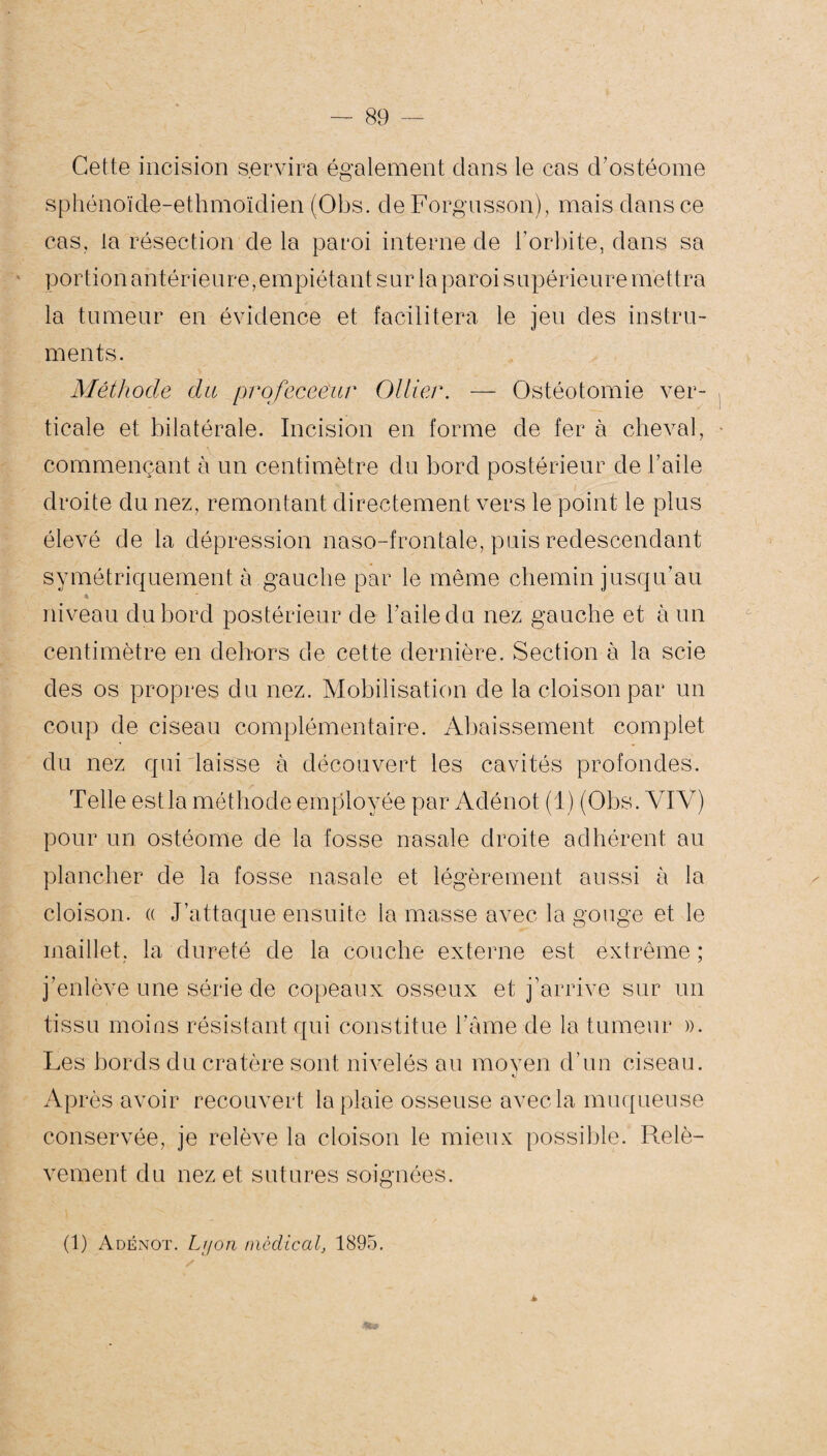 Cette incision servira également dans le cas d’ostéome sphénoïde-ethmoïdien (Obs. de Forgusson), mais dans ce cas, la résection de la paroi interne de l’orbite, dans sa portion antérieure, empiétant sur la paroi supérieure mettra la tumeur en évidence et facilitera le jeu des instru¬ ments. Méthode du profeceeur Ollier. — Ostéotomie ver¬ ticale et bilatérale. Incision en forme de fer à cheval, commençant à un centimètre du bord postérieur de l’aile droite du nez, remontant directement vers le point le plus élevé de la dépression naso-frontale, puis redescendant symétriquement à gauche par le même chemin jusqu’au niveau du bord postérieur de l’aile du nez gauche et à un centimètre en dehors de cette dernière. Section à la scie des os propres du nez. Mobilisation de la cloison par un coup de ciseau complémentaire. Abaissement complet du nez qui laisse à découvert les cavités profondes. /• Telle estla méthode employée par Adénot (1) (Obs. YIV) pour un ostéome de la fosse nasale droite adhérent au plancher de la fosse nasale et légèrement aussi à la cloison. « J’attaque ensuite la masse avec la gouge et le maillet, la dureté de la couche externe est extrême ; j’enlève une série de copeaux osseux et j’arrive sur un tissu moins résistant qui constitue l’âme de la tumeur ». Les bords du cratère sont nivelés au moyen d’un ciseau. v Après avoir recouvert la plaie osseuse avec la muqueuse conservée, je relève la cloison le mieux possible. Relè¬ vement du nez et sutures soignées. (1) Adénot. Lyon médical, 1895.