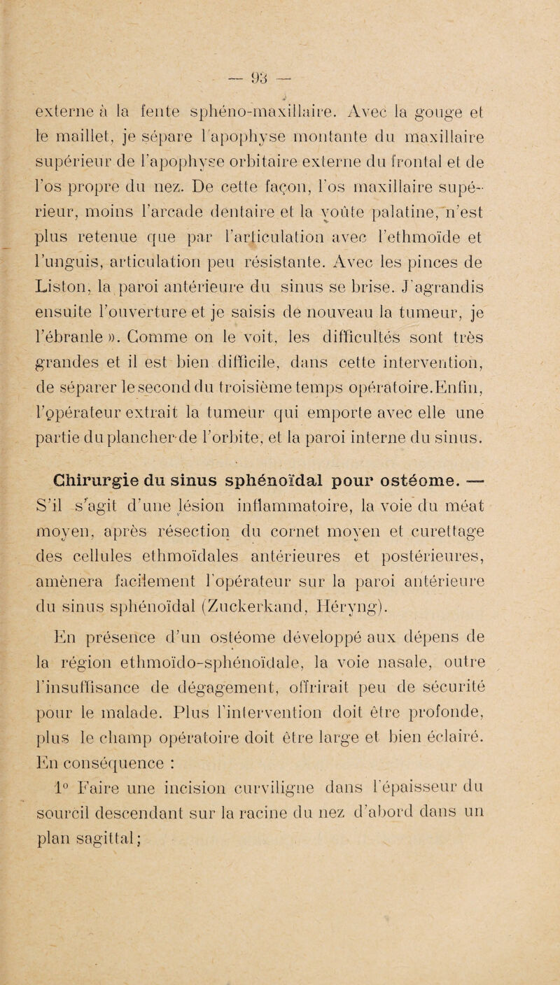 externe à ta fente sphéno-maxillaire. Avec la gouge et le maillet, je sépare l'apophyse montante du maxillaire supérieur de l’apophyse orbitaire externe du frontal et de l’os propre du nez. De cette façon, l’os maxillaire supé¬ rieur, moins l’arcade dentaire et la voûte palatine, n’est plus retenue que par l’articulation avec l’ethmoïde et l’unguis, articulation peu résistante. Avec les pinces de Liston, la paroi antérieure du sinus se brise. J’agrandis ensuite l’ouverture et je saisis de nouveau la tumeur, je l'ébranle ». Gomme on le voit, les difficultés sont très grandes et il est bien difficile, dans cette intervention, de séparer le second du troisième temps opératoire.Enfin, rppérateur extrait la tumeur qui emporte avec elle une partie duplancherde l’orbite, et la paroi interne du sinus. Chirurgie du sinus sphénoïdal pour ostéome, — S’il s’agit d’une lésion inflammatoire, la voie du méat moyen, après résection du cornet moyen et curettage des cellules ethmoïdales antérieures et postérieures, amènera facilement l’opérateur sur la paroi antérieure du sinus sphénoïdal (Zuckerkand, Héryng). En présence d’un ostéome développé aux dépens de la région ethmoïdo-sphénoïdale, la voie nasale, outre l’insuffisance de dégagement, offrirait peu de sécurité pour le malade. Plus fintervention doit être profonde, plus le champ opératoire doit être large et bien éclairé. En conséquence : 1° Faire une incision curviligne dans l’épaisseur du sourcil descendant sur la racine du nez d’abord dans un plan sagittal ;