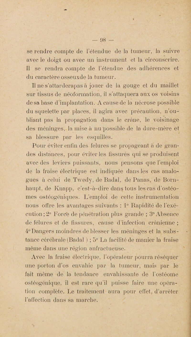 » — 98 — se rendre compte de l’étendue de la tumeur, la suivre avec le doigt ou avec un instrument et la circonscrire. Il se rendra compte de l’étendue des adhérences et du caractère osseuxde la tumeur. Il ne s’attarderapas à jouer de la gouge et du maillet sur tissus de néoformation, il s’attaquera aux os voisins de sa base d’implantation. A cause de la nécrose possible du squelette par places, il agira avec précaution, n’ou¬ bliant pas la propagation dans le crâne, le voisinage des méninges, la mise à nu possible de la dure-mère et sa blessure par les esquilles. Pour éviter enfin des felures se propageant à de gran¬ des distances, pour éviter les fissurés qui se produisent avec des leviers puissants, nous pensons que l’emploi de la fraise électrique est indiquée dans les cas analo¬ gues à celui de Twedy, de Badal, de Panas, de Born- haupt, de Knapp, c’est-à-dire dans tous les cas d’ostéo- mes ostéogéniques. L’emploi de cette instrumentation nous offre les avantages suivants : 1° Rapidité de l'exé¬ cution; 2° Forcé de pénétration plus grande ; 3° Absence de fêlures et de fissures, cause d’infection crânienne ; 4° Dangers moindres de blesser les méninges et la subs¬ tance cérébrale (Badal ) ; 5° La facilité de manier la fraise même dans une région anfractueuse. A^ rec la fraise électrique, l’opérateur pourra réséquer une porton d’os envahie par la tumeur, mais par le fait même de la tendance envahissante de l’ostéome ostéogénique, il est rare qu’il puisse faire une opéra¬ tion complète. Le traitement aura pour effet, d’arrêter l’allection dans sa marche.