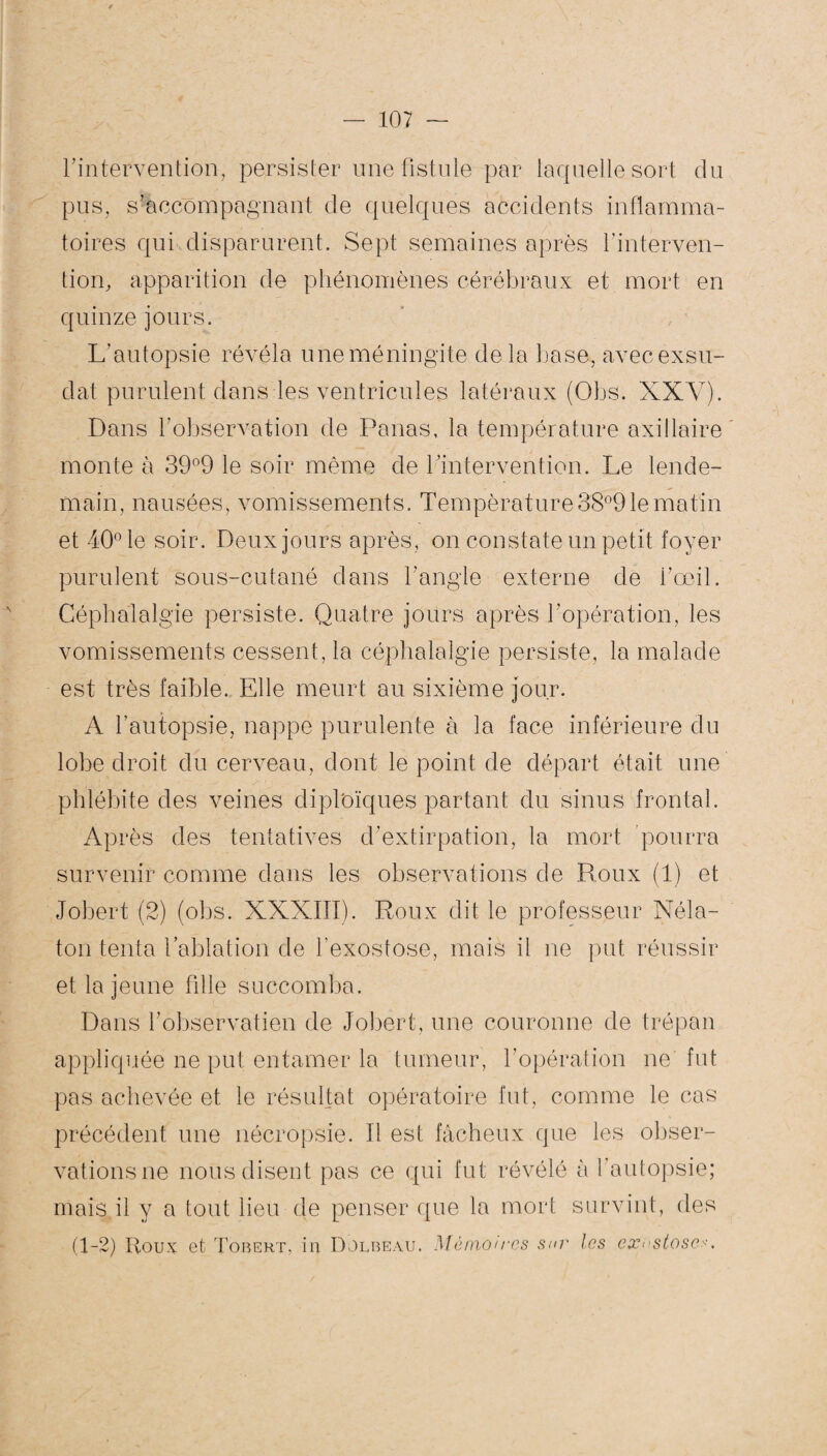 l'intervention, persister une fistule par laquelle sort du pus, s'accompagnant de quelques accidents inflamma¬ toires qui disparurent. Sept semaines après l’interven¬ tion, apparition de phénomènes cérébraux et mort en quinze jours. L’autopsie révéla une méningite delà basa, avec exsu¬ dât purulent dans les ventricules latéraux (Obs. XXY). Dans l’observation de Panas, la température axillaire monte à 39°9 le soir même de l’intervention. Le lende¬ main, nausées, vomissements. Température 38°9 le matin et 40° le soir. Deux jours après, on constate un petit foyer purulent sous-cutané dans l’angle externe de l’œil. Céphalalgie persiste. Quatre jours après l’opération, les vomissements cessent, la céphalalgie persiste, la malade est très faible. Elle meurt au sixième jour. A l’autopsie, nappe purulente à la face inférieure du lobe droit du cerveau, dont le point de départ était une phlébite des veines diploïques partant du sinus frontal. Après des tentatives d’extirpation, la mort pourra survenir comme dans les observations de Roux (1) et Jobert (2) (obs. XXXIII). Roux dit le professeur Néla- ton tenta l’ablation de l’exostose, mais il ne put réussir et la jeune fille succomba. Dans l’observatien de Jobert, une couronne de trépan appliquée ne put entamer la tumeur, l’opération ne fut pas achevée et le résultat opératoire fut, comme le cas précédent une nécropsie. Il est fâcheux que les obser¬ vations ne nous disent pas ce qui fut révélé à l’autopsie; mais il y a tout lieu de penser que la mort survint, des (1-2) Roux et Tobert, in Dolbeau. Mémoires sur les exu stase>•.