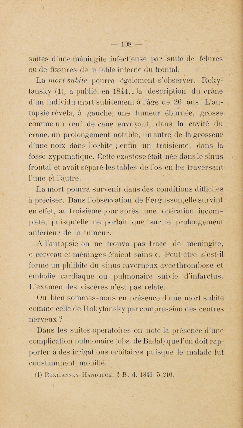 suites d’une méningite infectieuse par suite de fêlures ou de fissures de la table interne du frontal. La mort subite pourra également s’observer. Roky- tansky (1), a publié, en 1844,. la description du crâne d’un individu mort subitement à 1 âge de 26 ans. L’au¬ topsie révéla, à gauche, une tumeur éburnée, grosse comme un œuf de cane envoyant, dans la cavité du crâne, un prolongement notable, un autre de la grosseur d’une noix dans l’orbite ; enfin un troisième, dans la fosse zypomatique. Cette exostose était née dans le sinus frontal et avait séparé les tables de l’os en les traversant l'une et l’autre. La mort pourra survenir dans des conditions difficiles à préciser. Dans l’observation de Fergusson,elle survint en effet, au troisième jour après une opération incom¬ plète, puisqu’elle ne portait que sur le prolongement antérieur de la tumeur. A l’autopsie on ne trouva pas trace de méningite, « cerveau et méninges étaient sains ». Peut-être s’est-il formé un phlibite du sinus caverneux avec thrombose et embolie cardiaque ou pulmonaire suivie d’infarctus. L’examen des viscères n’est pas relaté. Ou bien sommes-nous en présence d’une mort subite comme celle de Rokytansky par compression des centres nerveux ? Dans les suites opératoires on note la présence d’une complication pulmonaire (obs. deBadal) que l’on doit rap¬ porter à des irrigations orbitaires puisque le malade fut cons himmeut mouillé. (1) Rokitansky-Handbuch, 2 B. d. 1846 5-210.