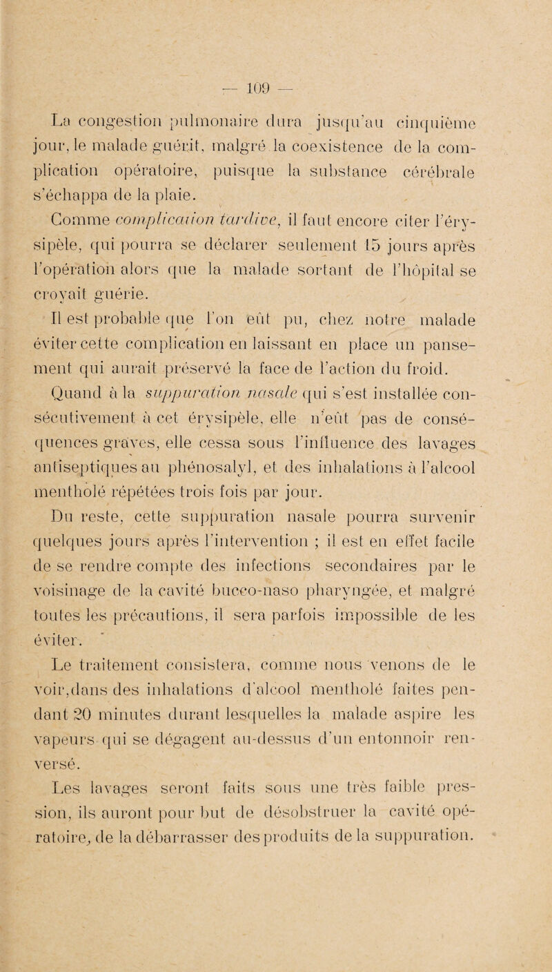 La congestion pulmonaire dura jusqu’au cinquième jour, le malade guérit, malgré la coexistence de la com¬ plication opératoire, puisque la substance cérébrale s’échappa de la plaie. Gomme complication tardive, il faut encore citer l’éry¬ sipèle, qui pourra se déclarer seulement 15 jours apres l’opération alors que la malade sortant de l’hôpital se croyait guérie. Il est probable que l’on eût pu, chez notre malade éviter cette complication en laissant en place un panse¬ ment qui aurait préservé la face de l’action du froid. Quand à la suppuration nasale qui s’est installée con¬ sécutivement à cet érysipèle, elle n’eût pas de consé¬ quences graves, elle cessa sous l’influence des lavages antiseptiques au phénosalyl, et des inhalations à l’alcool mentholé répétées trois fois par jour. Du reste, cette suppuration nasale pourra survenir quelques jours après l’intervention ; il est en effet facile de se rendre compte des infections secondaires par le voisinage de la cavité bucco-naso pharyngée, et malgré toutes les précautions, il sera parfois impossible de les éviter. Le traitement consistera, comme nous venons de le voir,dans des inhalations d’alcool mentholé faites pen¬ dant 20 minutes durant lesquelles la malade aspire les vapeurs qui se dégagent au-dessus d’un entonnoir ren¬ versé. Les lavages seront faits sous une très faible pres¬ sion, ils auront pour but de désobstruer la cavité opé¬ ratoire, de la débarrasser des produits delà suppuration.