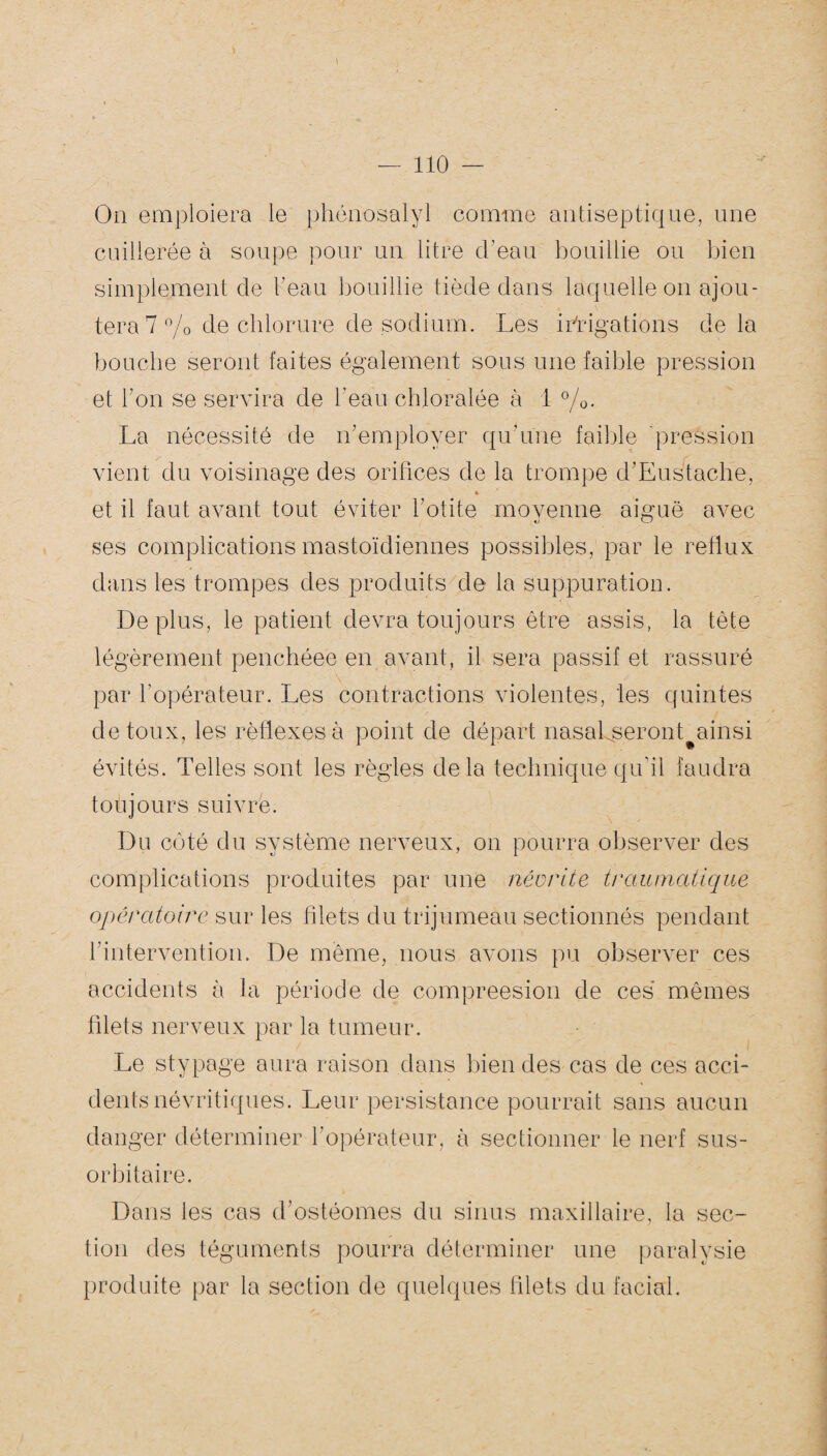 On emploiera le phénosalyl comme antiseptique, une cuillerée à soupe pour un litre d’eau bouillie ou bien simplement de beau bouillie tiède dans laquelle on ajou¬ tera 7 % de chlorure de sodium. Les irrigations delà bouche seront faites également sous une faible pression et bon se servira de beau chloralée à 1 %. La nécessité de n’employer qu’une faible pression vient du voisinage des orifices de la trompe d’Eustaclie, » et il faut avant tout éviter l’otite moyenne aiguë avec ses complications mastoïdiennes possibles, par le reflux dans les trompes des produits de la suppuration. Déplus, le patient devra toujours être assis, la tète légèrement penchéee en avant, il sera passif et rassuré par l’opérateur. Les contractions violentes, les quintes de toux, les réflexes à point de départ nasal seront ainsi évités. Telles sont les règles delà technique qu’il faudra toujours suivre. Du coté du système nerveux, on pourra observer des complications produites par une névrite traumatique opératoire sur les filets du trijumeau sectionnés pendant l'intervention. De même, nous avons pu observer ces accidents à la période de compreesion de ces mêmes filets nerveux par la tumeur. Le stypage aura raison dans bien des cas de ces acci¬ dents névritiques. Leur persistance pourrait sans aucun danger déterminer l’opérateur, à sectionner le nerf sus- orbitaire. Dans les cas d’ostéomes du sinus maxillaire, la sec¬ tion des téguments pourra déterminer une paralysie produite par la section de quelques filets du facial.