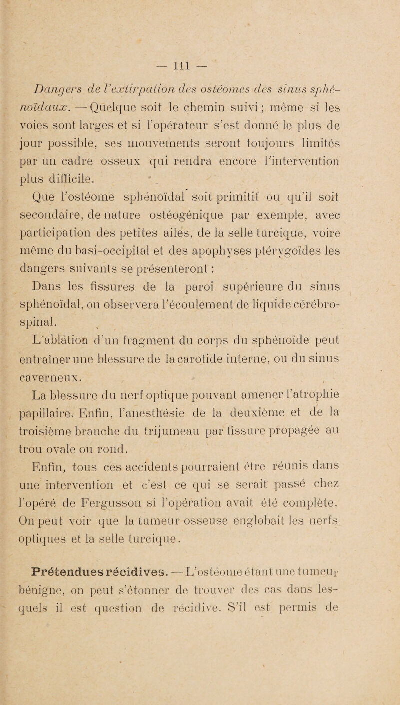 Dangers de l'extirpation des ostéomes des sinus sphé¬ noïdaux.—-Quelque soit le chemin suivi; même si les voies sont larges et si l’opérateur s’est donné le plus de jour possible, ses mouvements seront toujours limités par un cadre osseux qui rendra encore l’intervention plus difficile. Que l’ostéome sphénoïdal soit primitif ou qu’il soit secondaire, de nature ostéogénique par exemple, avec participation des petites ailes, de la selle turcique, voire même du basi-occipital et des apophyses ptérygoïdes les dangers suivants se présenteront : Dans les fissures de la paroi supérieure du sinus sphénoïdal, on observera l'écoulement de liquide cérébro- spinal. L'ablation d’un fragment du corps du sphénoïde peut entraîner une blessure de la carotide interne, ou du sinus caverneux. La blessure du nerf optique pouvant amener l’atrophie papillaire. Enfin, l’anesthésie de la deuxième et de la troisième branche du trijumeau par fissure propagée ou trou ovale ou rond. Enfin, tous ces accidents pourraient être réunis dans une intervention et c’est ce qui se serait passé chez l’opéré de Fergusson si l’opération avait été complète. On peut voir que la tumeur osseuse englobait les nerfs optiques et la selle turcique. Prétendues récidives. — L’ostéome étant une tumeur bénigne, on peut s’étonner de trouver des cas dans les¬ quels il est question de récidive. S’il est permis de