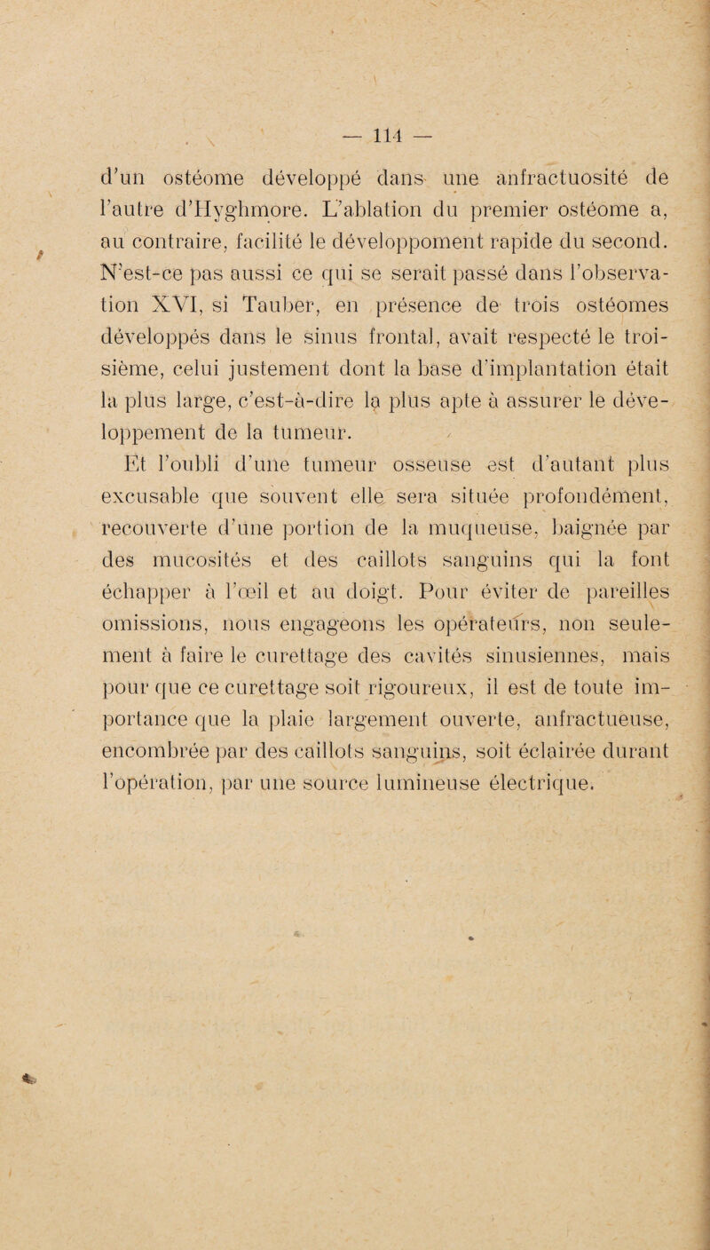 ' ■' • ■ \ - ■... y. — 114 — d’un ostéome développé dans- une anfractuosité de l’autre d’Hyghmore. L’ablation du premier ostéome a, au contraire, facilité le développement rapide du second. N’est-ce pas aussi ce qui se serait passé dans l'observa¬ tion XVI, si Tauber, en présence de trois ostéomes développés dans le sinus frontal, avait respecté le troi¬ sième, celui justement dont la base d'implantation était la plus large, c’est-à-dire la plus apte à assurer le déve¬ loppement de la tumeur. Et l’oubli d’une tumeur osseuse est d'autant plus excusable que souvent elle sera située profondément, recouverte d’une portion de la muqueuse, baignée par des mucosités et des caillots sanguins qui la font échapper à l’œil et au doigt. Pour éviter de pareilles omissions, nous engageons les opérateurs, non seule¬ ment à faire le curettage des cavités sinusiennes, mais pour que ce curettage soit rigoureux, il est de toute im¬ portance que la plaie largement ouverte, anfractueuse, encombrée par des caillots sanguins, soit éclairée durant l’opération, par une source lumineuse électrique. *