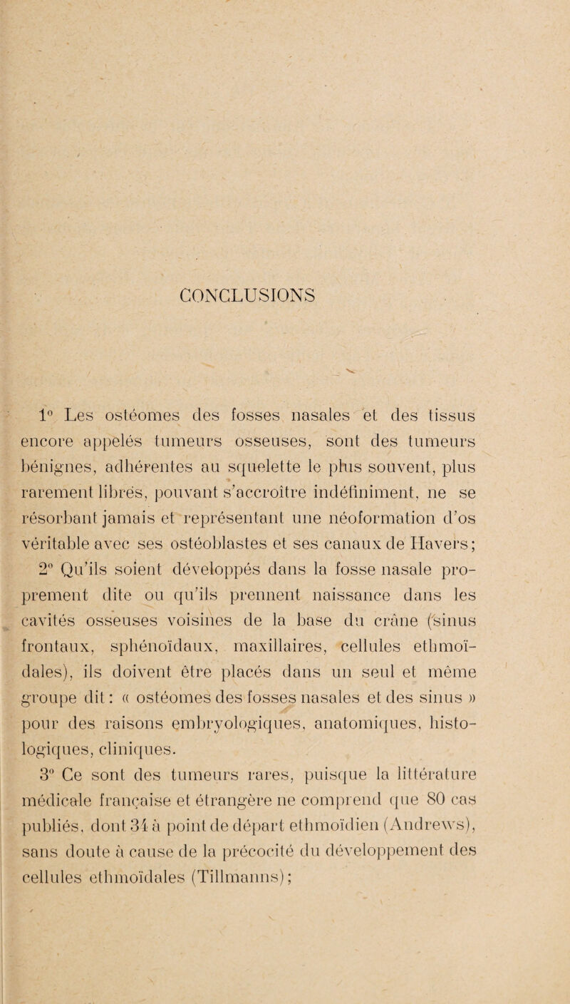 CONCLUSIONS 1° Les ostéomes des fosses nasales et des tissus encore appelés tumeurs osseuses, sont des tumeurs bénignes, adhérentes au squelette le plus souvent, plus rarement libres, pouvant s'accroître indéfiniment, ne se résorbant jamais et représentant une néoformation d’os véritable avec ses ostéoblastes et ses canaux de Havers; 2° Qu’ils soient développés dans la fosse nasale pro¬ prement dite ou qu'ils prennent naissance dans les cavités osseuses voisines de la base du crâne ('sinus frontaux, sphénoïdaux, maxillaires, cellules ethmoï- dales), ils doivent être placés dans un seul et même groupe dit: « ostéomes des fosses nasales et des sinus » pour des raisons embryologiques, anatomiques, histo¬ logiques, cliniques. 3° Ce sont des tumeurs rares, puisque la littérature médicale française et étrangère ne comprend que 80 cas publiés, dont 34 à point de départ ethmoïdien (Andrews), sans doute à cause de la précocité du développement des cellules ethmoïdales (Tillmanns);