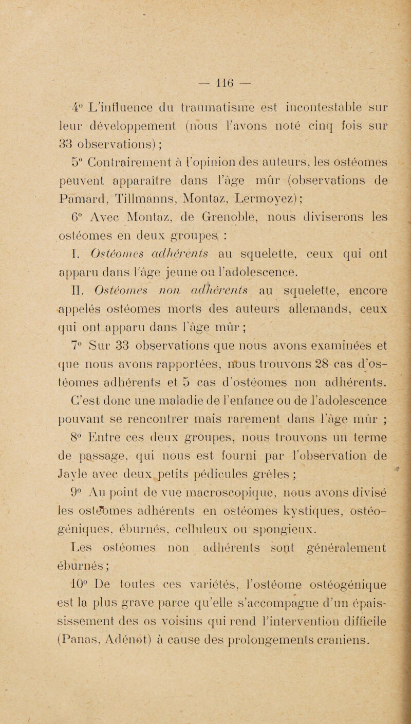 4° L'influence du traumatisme est incontestable sur leur développement (nous l’avons noté cinq fois sur 33 observations) ; 5° Contrairement à l’opinion des auteurs, les ostéomes peuvent apparaître dans l’âge mûr (observations de Pamard, Tillmanns, Montaz, Lermoyez) ; 6° Avec Montaz, de Grenoble, nous diviserons les ostéomes en deux groupes : I. Ostéomes adhérents au squelette, ceux qui ont apparu dans b âge jeune ou l’adolescence. IL Ostéomes non adhérents au squelette, encore appelés ostéomes morts des auteurs allemands, ceux qui ont apparu dans l’âge mûr ; 7° Sur 33 observations que nous avons examinées et que nous avons rapportées, nous trouvons 28 cas d’os- téornes adhérents et 5 cas d’ostéomes non adhérents. C’est donc une maladie de l’enfance ou de l’adolescence pouvant se rencontrer mais rarement dans l'âge mûr ; 8° Entre ces deux groupes, nous trouvons un terme de passage, qui nous est fourni par l’observation de Jayle avec deux petits pédicules grêles ; 9° Au point de vue macroscopique, nous avons divisé les ostébmes adhérents en ostéomes kystiques, ostéo- géniques, éburnés, celluleux ou spongieux. Les ostéomes non adhérents sont généralement éburnés; 10° De foutes ces variétés, l’ostéome ostéogénique est la plus grave parce qu’elle s’accompagne d’un épais¬ sissement des os voisins qui rend l’intervention difficile (Panas, Adénot) à cause des prolongements crâniens.