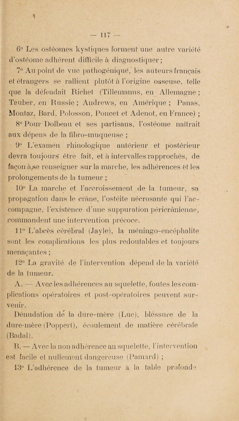6° Les ostéomes kystiques forment une autre variété d’ostéome adhérent difficile à diagnostiquer; 7° Au point de vue pathogéniquë, les auteurs français et étrangers se rallient plutôt à l’origine osseuse, telle que la défendait Richet (Tillemanns, en Allemagne ; Te.uber, en Réussie ; Andrews, en Amérique ; Panas, Montaz, Bard, Polosson, Poucet et Adenot, en France) ; 8° Pour Dolbeau et ses partisans, l'ostéome naîtrait aux dépens de la flbro-muqueuse ; 9° L’examen rhinologique antérieur et postérieur devra toujours être fait, et à intervalles rapprochés, de façon à,se renseigner sur la marche, les adhérences et les prolongements de la tumeur ; 10° La marche et l'accroissement de la tumeur, sa propagation dans le crâne, l'ostéite nécrosante qui l'ac¬ compagne, l’existence d'une suppuration péricrânienne, commandent une intervention précoce. 11° L'abcès cérébral (Jayle), la méningo-encéphalite sont les complications les plus redoutables et toujours menaçantes ; 12° La gravité de b intervention dépend de la variété de la tumeur. A. — Avec les adhérences au squelette, toutes les com¬ plications opératoires et post-opératoires peuvent sur¬ venir. Dénudation de la dure-mère (Luc), blessure de la dure-mère (Poppert), écoulement de matière cérébrale (Badal). B. — Avec la non adhérence au squelette, l’intervention est facile et nullement dangereuse (Pamard) ; 13° L'adhérence de la tumeur à la table profonde