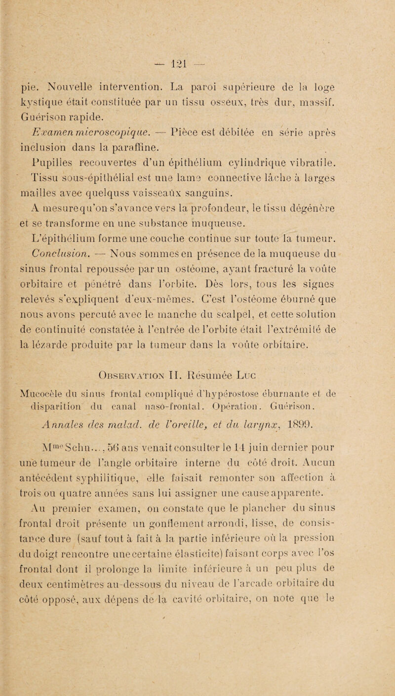 pie. Nouvelle intervention. La paroi supérieure de la loge kystique était constituée par un tissu osseux, très dur, massif. Guérison rapide. Examen microscopique. — Pièce est débitée en série après inclusion dans la paraffine. Pupilles recouvertes d’un épithélium cylindrique vibratile. Tissu sous-épithélial est une lame connective lâche à larges mailles avec quelquss vaisseaux sanguins. A mesurequ’on s’avance vers la profondeur, le tissu dégénère et se transforme en une substance muqueuse. L’épithélium forme une couche continue sur toute la tumeur. Conclusion. — Nous sommes en présence de la muqueuse du sinus frontal repoussée par un ostéome, ayant fracturé la voûte orbitaire et pénétré dans l’orbite. Dès lors, tous les signes relevés s’expliquent d’eux-mêmes. C’est l’ostéome éburné que nous avons percuté avec le manche du scalpel, et cette solution de continuité constatée à l’entrée de l’orbite était l’extrémité de la lézarde produite par la tumeur dans la voûte orbitaire. Observation II. Résumée Luc Mucoeèle du sinus frontal compliqué d’hypérostose ëburnante et de disparition du canal naso-frontal. Opération. Guérison. Annales des malad. de l'oreille, et du larynx, 1899. MmeSchn..., 5(1 ans venait consulter le 14 juin dernier pour une tumeur de l’angle orbitaire interne du côté droit. Aucun antécédent syphilitique, elle faisait remonter son affection à trois ou quatre années sans lui assigner une cause apparente. Au premier examen, on constate que le plancher du sinus frontal droit présente un gonflement arrondi, lisse, de consis¬ tance dure (sauf tout à fait à la partie inférieure où la pression du doigt rencontre une certaine élasticité) faisant corps avec l’os frontal dont il prolonge la limite inférieure à un peu plus de deux centimètres au-dessous du niveau de l’arcade orbitaire du côté opposé, aux dépens de la cavité orbitaire, on note que le