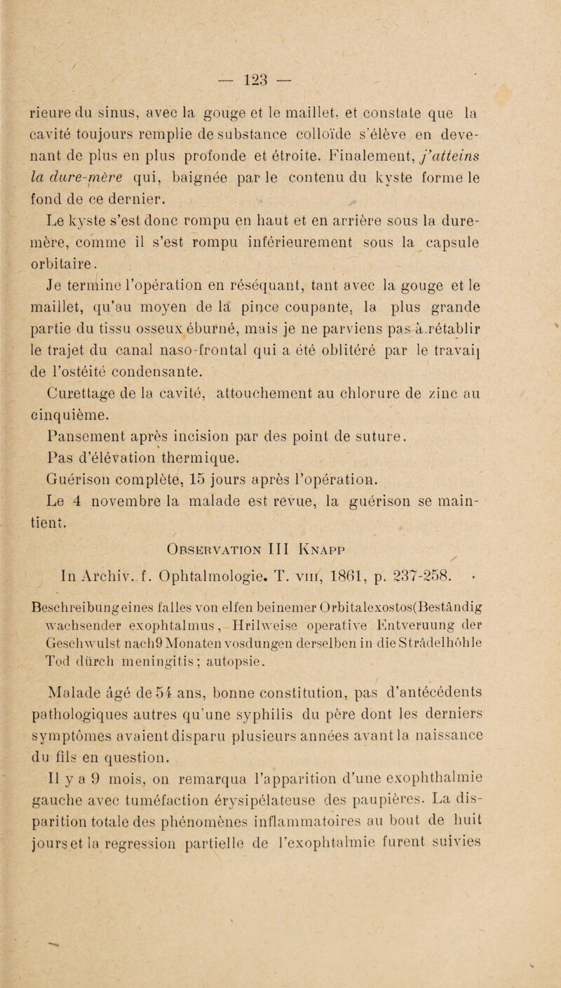 rieure du sinus, avec la gouge et le maillet, et constate que la cavité toujours remplie de substance colloïde s'élève en deve¬ nant de plus en plus profonde et étroite. Finalement, j'atteins la dure-mère qui, baignée par le contenu du kyste forme le fond de ce dernier. Le kyste s’est donc rompu qn haut et en arrière sous la dure- mère, comme il s’est rompu inférieurement sous la capsule orbitaire. Je termine l’opération en réséquant, tant avec la gouge et le maillet, qu’au moyen de la pince coupante, la plus grande partie du tissu osseux éburné, mais je ne parviens pas à.rétablir le trajet du canal naso-frontal qui a été oblitéré par le travaij de l’ostéité condensante. Curettage de la cavité, attouchement au chlorure de zinc au cinquième. Pansement après incision par des point de suture. Pas d’élévation thermique. Guérison complète, 15 jours après l’opération. Le 4 novembre la malade est revue, la guérison se main¬ tient. Observation III Knapp ✓ In Archiv. f. Ophtalmologie. T. vm, 1861, p. 237-258. Beschreibungeines faites von elfen beinemer Orbitalexostos(Bestândig wachsender exophtalmus, Hrilweise operative Entveruung der Geschwulst nach9Monaten vosdungen derselbcn in dieStrâdelhôhle Tod dürch meningitis; autopsie. Malade âgé de 54 ans, bonne constitution, pas d’antécédents pathologiques autres qu’une syphilis du père dont les derniers symptômes avaient disparu plusieurs années avant la naissance du fils en question. Il y a 9 mois, on remarqua l’apparition d’une exophthalmie gauche avec tuméfaction érysipélateuse des paupières. La dis¬ parition totale des phénomènes inflammatoires au bout de huit jours et la régression partielle de l’exophtalmie lurent suivies