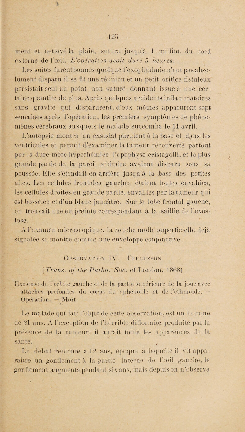 ment et nettoyé la plaie, sutura jusqu’à 1 millim. du bord externe de l'œil. L'opération avait dure 5 heures. Les suites furentbonnes quoique l’exophtalmie n’eut pas abso¬ lument disparu il se fit une réunion et un petit orifice fistuleux persistait seul au point non suturé donnant issue à une cer¬ taine quantité de plus. Apres quelques accidents inflammatoires sans gravité qui disparurent, d’eux mêmes apparurent sept semaines après l’opération, les premiers symptômes de phéno¬ mènes cérébraux auxquels le malade succomba le 11 avril. L’autopsie montra un exsudât, purulent à la base et dans les ventricules et permit d’examiner la tumeur recouverte partout par la dure-mère hyperhémiée, l’apophyse cristagalli, et la plus grande partie de la paroi orbitaire avaient disparu sous sa poussée. Elle s’étendait en arrière jusqu’à la base des petites ailes. Les cellules frontales gauches étaient toutes envahies, les cellules droites, en grande partie, envahies par la tumeur qui est bosselée et d’un blanc jaunâtre. Sur le lobe frontal gauche, on trouvait une empreinte correspondant à la saillie de l’exos¬ tose. ’ A l’examen microscopique, la couche molle superficielle déjà signalée se montre comme une enveloppe conjonctive. Observation IV. F erg us s on ( Trans. of the Patho. Soc. of London, 1868) Exostose de l’orbite gauche et de la partie supérieure de la joue avec attaches profondes du corps du sphénoïde et de l’ethmoïde. — Opération. — Mort. •a. .. Le malade qui fait l’objet de cette observation, est un homme de 21 ans. A l’exception de l’horrible difformité produite parla présence de la tumeur, il aurait toute les apparences de la santé. Le début remonte à 12 ans, époque à laquelle il vit appa¬ raître un gonflement à la partie interne de l’œil gauche, le gonflement augmenta pendant six ans, mais depuis on n’observa