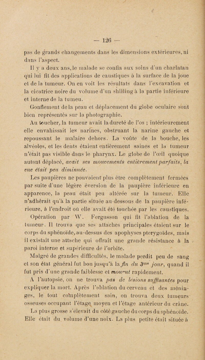 pas de grands changements dans les dimensions extérieures, ni dans l’aspect. Il y a deux ans, le malade se confia aux soins d'un charlatan qui lui fit des applications de caustiques à la surface de la joue et de la tumeur. On en voit les résultats dans l’excavation et la cicatrice noire du volume d’un shilling à la partie inférieure et interne de la tumeu. Gonflement delà peau et déplacement du globe oculaire sont bien représentés sur la photographie. Au toucher, la tumeur avait la dureté de l’os ; intérieurement elle envahissait les narines, obstruant la narine gauche et repoussant le malaire dehors. La voûte de la bouche, les alvéoles, et les dents étaient entièrement saines et la tumeur n’était pas visible dans le pharynx. Le globe de l’œil quoique autant déplacé, avait ses mouvements entièrement parfaits, la vue était peu diminuée. Les paupières ne pouvaient plus être complètement fermées par suite d’une légère éversion de la paupière inférieure en apparence, la peau était peu altérée sur la tumeur. Elle n’adhérait qu'à la partie située au-dessous de la paupière infé¬ rieure, à l’endroit oû elle avait été touchée par les caustiques. Opération par W. Fergusson qui fit l’ablation de la tumeur. Il trouva que ses attaches principales étaient sur le corps du sphénoïde, au-dessus des apophyses pterygoïdes, mais il existait une attache qui offrait une grande résistance à la paroi interne et supérieure de l’orbite. Malgré de grandes difficultés, le malade perdit peu de sang et son état général fut bon jusqu’à la fin du 3me jour, quand il fut pris d’une grande faiblesse et mourut rapidement. A l’autopsie, on ne trouva pas de lésions suffisantes pour expliquer la mort. Après l’ablation du cerveau et des ménin¬ ges, le tout colnplètement sain, on trouva deux tumeurs' osseuses occupant l’étage moyen et l’étage antérieur du crâne. La plus grosse s’élevait du côté gauche du corps du sphénoïde. Elle était du volume d'une noix. La plus petite était située à