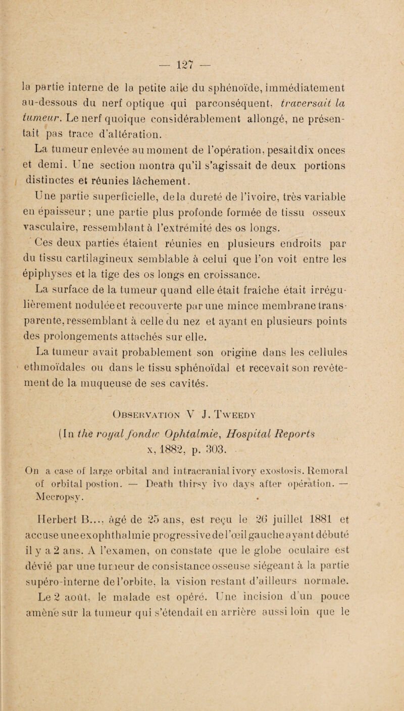 la partie interne de la petite aile du sphénoïde, immédiatement au-dessous du nerf optique qui parconséquent, traversait la tumeur. Le nerf quoique considérablement allongé, ne présen¬ tait pas trace d’altération. La tumeur enlevée au moment de l’opération, pesaitdix onces et demi. Lne section montra qu’il s’agissait de deux portions distinctes et réunies lâchement. Une partie superficielle, delà dureté de l’ivoire, très variable en épaisseur ; une partie plus profonde formée de tissu osseux vasculaire, ressemblant à l’extrémité des os longs. Ces deux parties étaient réunies en plusieurs endroits par du tissu cartilagineux semblable à celui que l’on voit entre les épiphyses et la tige des os longs en croissance. La surface de la tumeur quand elle était fraîche était irrégu¬ lièrement noduléeet recouverte par une mince membrane trans¬ parente, ressemblant à celle du nez et ayant en plusieurs points des prolongements attachés sur elle. La tumeur avait probablement son origine dans les cellules ethmoïdales ou dans le tissu sphénoïdal et recevait son revête¬ ment de la muqueuse de ses cavités. Observation V J. Tweedy (In the royal fondw Ophtalmie, Hospital Reports x,1882, p. 303. On a case of large orbital and intracranial ivory exostosis. Remoral of orbital postion. — Deatli thirsy îvo days after opération. — Mecropsy. Herbert B..., âgé de 25 ans, est reçu le 26 juillet 1881 et accuse une exophthalmie progressive de l’œil gauche ayant débuté il y a 2 ans. A l’examen, on constate que le globe oculaire est dévié par une tumeur de consistance osseuse siégeant à la partie supéro-interne de l’orbite, la vision restant d’ailleurs normale. Le 2 août, le malade est opéré. Une incision d’un pouce amène sur la tumeur qui s’étendait en arrière aussi loin que le