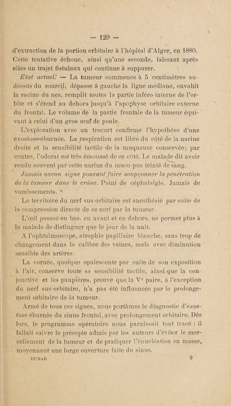 d’extraction de la portion orbitaire à l’hôpital d’Alger, en 1880. Cette tentative échoue, ainsi qu’une seconde, laissant après elles un trajet fistuleux qui continue à suppurer. Etat actuel. — La tumeur commence à 5 centimètres au- dessus du sourcil, dépasse à gauche la ligne médiane, envahit la racine du nez, remplit toutes la partie inféro interne de l’or¬ bite et s’étend au dehors jusqu’à l’apophyse orbitaire externe du frontal. Le volume de la partie frontale de la tumeur équi¬ vaut à celui d’un gros œuf de poule. L’exploration avec an trocart confirme l’hypothèse d’une exostoseœburnée. La respiration est libre du côté de la narine droite et la sensibilité tactile de la muqueuse conservée; par contre, l’odorat est très émoussé de ce côté. Le malade dit avoir rendu souvent par cette narine du muco-pus teinté de sang. Jamais aucun signe pouvant jaire soupçonner la pénétration de la tumeur dans'le crclne. Point de céphalalgie. Jamais de vomissements. % Le territoire du nerf sus-orbitaire est anesthésié par suite de la compression directe de ce nerf par la tumeur. L’œil poussé en bas, en avant et en dehors, ne permet plus à la malade de distinguer que le jour de la nuit. A l’ophtalmoscope, atrophie papillaire blanche, sans trop de changement dans le calibre des veines, mais avec diminution sensible des artères. La cornée, quoique opalescente par suite de son exposition à l’air, conserve toute sa sensibilité tactile, ainsi que la con¬ jonctive et les paupières, preuve que la Ve paire, à l’exception du nerf sus-orbitaire, n’a pas été influencée par le prolonge¬ ment orbitaire de la tumeur. Armé de tous ces signes, nous portâmes le diagnostic à'exos¬ tose éburnée du sinus frontal, avec prolongement orbitaire. Dès lors, le programme opératoire nous paraissait tout tracé : il fallait suivre le précepte admis par les auteurs d’éviter le mor¬ cellement de la tumeur et de pratiquer l'énucléation en masse, moyennant une large ouverture faite du sinus. DUBAR 9