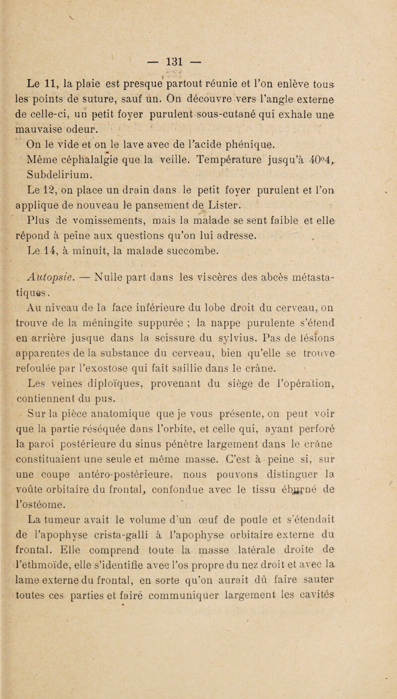 ... J,-'- V- 3? Le 11, la plaie est presque partout réunie et Ton enlève tous les points de suture, sauf un. On découvre vers l’angle externe de celle-ci, un petit foyer purulent sous-cutané qui exhale une mauvaise odeur. On le vide et on le lave avec de hacide phénique. Même céphalalgie que la veille. Température jusqu’à 404,. Subdelirium. Le 12, on place un drain dans le petit foyer purulent et l’on applique de nouveau le pansement de Lister. Plus de vomissements, mais la malade se sent faible et elle répond à peine aux questions qu’on lui adresse. Le 14, à minuit, la malade succombe. Autopsie. — Nulle part dans les viscères des abcès métasta¬ tiques . Au niveau de la face inférieure du lobe droit du cerveau, on trouve de la méningite suppurée ; la nappe purulente s’étend en arrière jusque dans la scissure du sylvius. Pas de lésions apparentes de la substance du cerveau, bien qu’elle se trouve refoulée par l’exostose qui fait saillie dans le crâne. Les veines diploïques, provenant du siège de l’opération, contiennent du pus. Sur la pièce anatomique que je vous présente, on peut voir que la partie réséquée dans l’orbite, et celle qui, ayant perforé la paroi postérieure du sinus pénètre largement dans le crâne constituaient une seule et même masse. C’est à peine si, sur une coupe antéro-postérieure, nous pouvons distinguer la voûte orbitaire du frontal, confondue avec le tissu ébjirné de l’ostéome. La tumeur avait le volume d’un œuf de poule et s’étendait de l’apophyse crista-galli à l’apophyse orbitaire externe du frontal. Elle comprend toute la masse latérale droite de l’ethmoïde, elle s’identifie avec l’os propre du nez droit et avec la lame externe du frontal, en sorte qu’on aurait dû faire sauter toutes ces parties et fairé communiquer largement les cavités