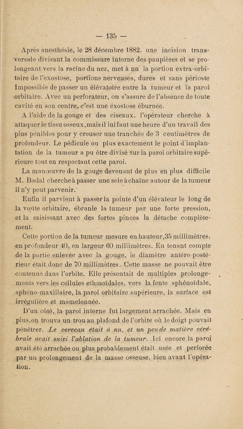 Après anesthésie, le 28 décembre 1882, une incision trans¬ versale divisant la commissure interne des paupières et se pro¬ longeant vers la racine du nez, met à nu la portion extra-orbi¬ taire de l’exostose, portions nerveuses, dures et sans périoste Impossible de passer un élévatoire entre la tumeur et la paroi orbitaire. Avec un perforateur, on s’assure de l’absence de toute cavité en son centre, c'est une éxostose éburnée. A l’aide de la gouge et des ciseaux, l’opérateur cherche à attaquer le tissu osseux,mais il lui faut une heure d’un travail des plus pénibles pour y creuser une tranchée de 3 centimètres de profondeur. Le pédicule ou plus exactement le point d’implan¬ tation de la tumeur a pu être divisé sur la paroi orbitaire supé¬ rieure tout en respectant cette paroi. La manœuvre de la gouge devenant de plus en plus difficile M. Badal chercheà passer une scie àchaîne autour de la tumeur il n’y peut parvenir.' Enfin il parvient à passer la pointe d’un élévateur le long de la voûte orbitaire, ébranle la tumeur par une forte pression, et la saisissant avec des fortes pinces la détache complète¬ ment. Cette portion de la tumeur mesure en hauteur,35 millimètres, en profondeur 40, en largeur 60 millimètres. En tenant compte de la partie enlevée avec la gouge, le diamètre antéro-posté¬ rieur était donc de 70 millimètres. Cette masse ne pouvait être -contenue dans l’orbite. Elle présentait de multiples prolonge¬ ments vers les cellules ethmoïdales, vers la fente sphénoïdale, sphéno-maxillaire, la paroi orbitaire supérieure, la surface est irrégulière et mamelonnée. D’un côté, la paroi interne fut largement arrachée. Mais en plus,on trouva un trou au plafond de l’orbite où le doigt pouvait pénétrer. Le cerveau était à nu, et un pende matière céré¬ brale avait suivi Vablation de la tumeur. Ici encore la paroi avait été arrachée ou plus probablement était usée et perforée par un prolongement de la masse osseuse, bien avant l’opéra- fion.