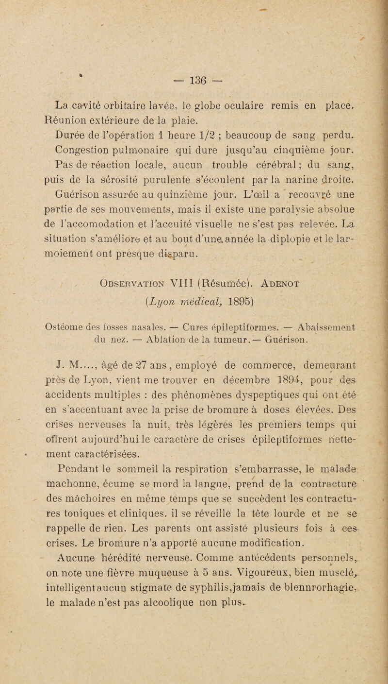 La cavité orbitaire lavée, le globe oculaire remis en place. Réunion extérieure de la plaie. Durée de l’opération 1 heure 1/2 ; beaucoup de sang perdu. Congestion pulmonaire qui dure jusqu’au cinquième jour. Pas de réaction locale, aucun trouble cérébral ; du sang, puis de la sérosité purulente s’écoulent par la narine droite. Guérison assurée au quinzième jour. L’œil a recouvré une partie de ses mouvements, mais il existe une paralysie absolue de l’accomodation et Paccuité visuelle ne s’est pas relevée. La situation s’améliore et au bout d’une,année la diplopie et le lar¬ moiement ont presque disparu. Observation VIII (Résumée). Adenot (Lyon médical, 1895) Ostéome des fosses nasales. — Cures épileptiformes. — Abaissement du nez. — Ablation de la tumeur. — Guérison. J. M...., âgé de 27 ans, employé de commerce, demeurant près de Lyon, vient me trouver en décembre 1894, pour des accidents multiples : des phénomènes dyspeptiques qui ont été en s’accentuant avec la prise de bromure à doses élevées. Des crises nerveuses la nuit, très légères les premiers temps qui oflrent aujourd’hui le caractère de crises épileptiformes nette¬ ment caractérisées. Pendant le sommeil la respiration s’embarrasse, le malade mâchonne, écume se mord la langue, prend de la contracture des mâchoires en même temps que se succèdent les contractu¬ res toniques et cliniques, il se réveille la tête lourde et ne se rappelle de rien. Les parents ont assisté plusieurs fois à ces crises. Le bromure n’a apporté aucune modification. Aucune hérédité nerveuse. Comme antécédents personnels, 4P on note une fièvre muqueuse à 5 ans. Vigoureux, bien musclé., intelligent aucun stigmate de syphilis, jamais de blennrorhagie, le malade n’est pas alcoolique non plus..