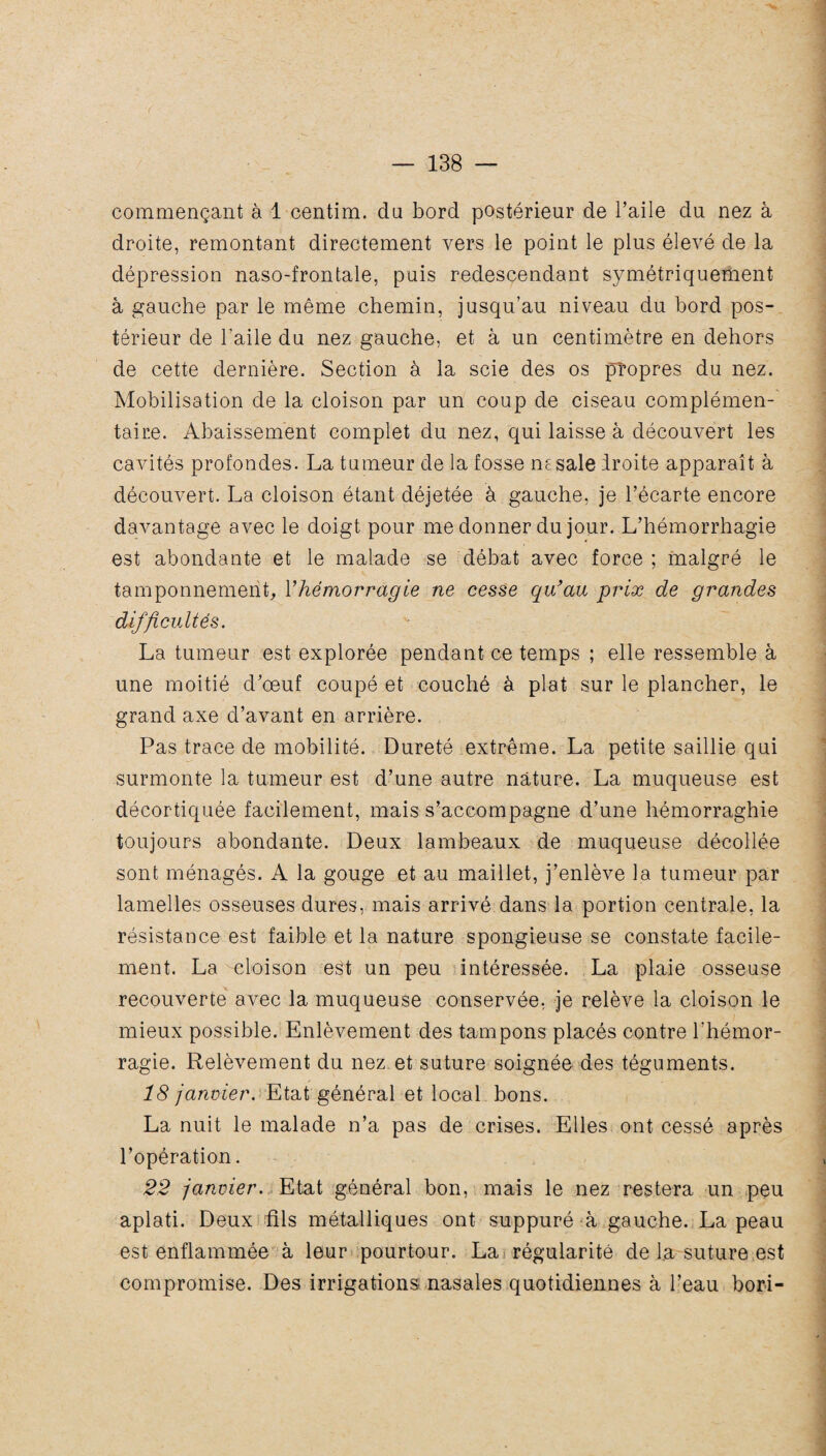 commençant à 1 centim. dn bord postérieur de l’aile du nez à droite, remontant directement vers le point le plus élevé de la dépression naso-frontale, puis redescendant symétriquement à gauche par le même chemin, jusqu’au niveau du bord pos¬ térieur de l’aile du nez gauche, et à un centimètre en dehors de cette dernière. Section à la scie des os propres du nez. Mobilisation de la cloison par un coup de ciseau complémen¬ taire. Abaissement complet du nez, qui laisse à découvert les cavités profondes. La tumeur de la fosse ne sale iroite apparaît à découvert. La cloison étant déjetée à gauche, je l’écarte encore davantage avec le doigt pour me donner du jour. L’hémorrhagie est abondante et le malade se débat avec force ; malgré le tamponnement, l'hémorragie ne cesse qu'au prix de grandes difficultés. La tumeur est explorée pendant ce temps ; elle ressemble à une moitié d’œuf coupé et couché à plat sur le plancher, le grand axe d’avant en arrière. Pas trace de mobilité. Dureté extrême. La petite saillie qui surmonte la tumeur est d’une autre nature. La muqueuse est décortiquée facilement, mais s’accompagne d’une hémorraghie toujours abondante. Deux lambeaux de muqueuse décollée sont ménagés. A la gouge et au maillet, j’enlève la tumeur par lamelles osseuses dures, mais arrivé dans la portion centrale, la résistance est faible et la nature spongieuse se constate facile¬ ment. La -cloison est un peu intéressée. La plaie osseuse recouverte avec la muqueuse conservée, je relève la cloison le mieux possible. Enlèvement des tampons placés contre l'hémor¬ ragie. Relèvement du nez et suture soignée des téguments. 18 janvier. Etat général et local bons. La nuit le malade n’a pas de crises. Elles ont cessé après l’opération. 22 janvier. Etat général bon, mais le nez restera un peu aplati. Deux Ris métalliques ont suppuré à gauche. La peau est enflammée à leur pourtour. La régularité de la suture est compromise. Des irrigations nasales quotidiennes à l’eau bori-