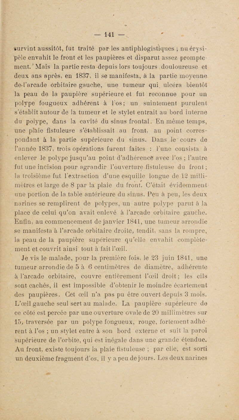 * survint aussitôt, fut traité par-les antiphlogistiques ; nu érysi¬ pèle envahit le front et les paupières et disparut assez prompte¬ ment. Mais la partie resta depuis lors toujours douloureuse et deux ans après, en 1837, il se manifesta, à la partie moyenne de l’arcade orbitaire gauche, une tumeur qui ulcéra bientôt la peau de la paupière supérieure et fut reconnue pour un polype fougueux adhérent à l'os; un suintement purulent s’établit autour de la tumeur et le stylet entrait au bord interne du polype, dans la cavité du sinus frontal. En même temps, une plaie fîstuleuse s'établissait au front, au point corres¬ pondant à la partie supérieure du sinus. Dans le cours de l’année 1837, trois opérations furent faites : l’une consista à enlever le polype jusqu’au point d’adhérence avec l’os ; l’autre fut une incision pour agrandir l’ouverture fîstuleuse du front ; la troisième fut l’extraction d’une esquille longue de 12 milli- mètres et large de 8 par la plaie du front. C’était évidemment une portion de la table antérieure du sinus. Peu à peu, les deux narines se remplirent de polypes, un autre polype parut à la place de celui qu’on avait enlevé à l’arcade orbitaire gauche. Enfin, au commencement de janvier 1841, une tumeur arrondie se manifesta à l’arcade orbitaire droite^ tendit, sans la rompre, la peau de la paupière supérieure qu'elle envahit complète¬ ment et couvrit ainsi tout à fait l’œil. Je vis le malade, pour la première fois, le 23 juin 1841, une tumeur arrondie de 5 à 6 centimètres de diamètre, adhérente à l’arcade orbitaire, couvre entièrement l’œil droit ; les cils sont cachés, il est impossible d’obtenir le moindre écartement des paupières. Cet œil n’a pas pu être ouvert depuis 3 mois. L’œil gauche seul sert au malade. La paupière supérieure de ce côté est percée par une ouverture ovale de 20 millimètres sur 15j traversée par un polype fongueux, rouge, fortement adhé¬ rent à l’os ; un stylet entre à son bord externe et suit la paroi supérieure de l’orbite, qui est inégale dans une grande étendue. Au front, existe toujours la plaie fîstuleuse ; par elle, est sorti un deuxième fragment d’os, il y a peu de jours. Les deux narines