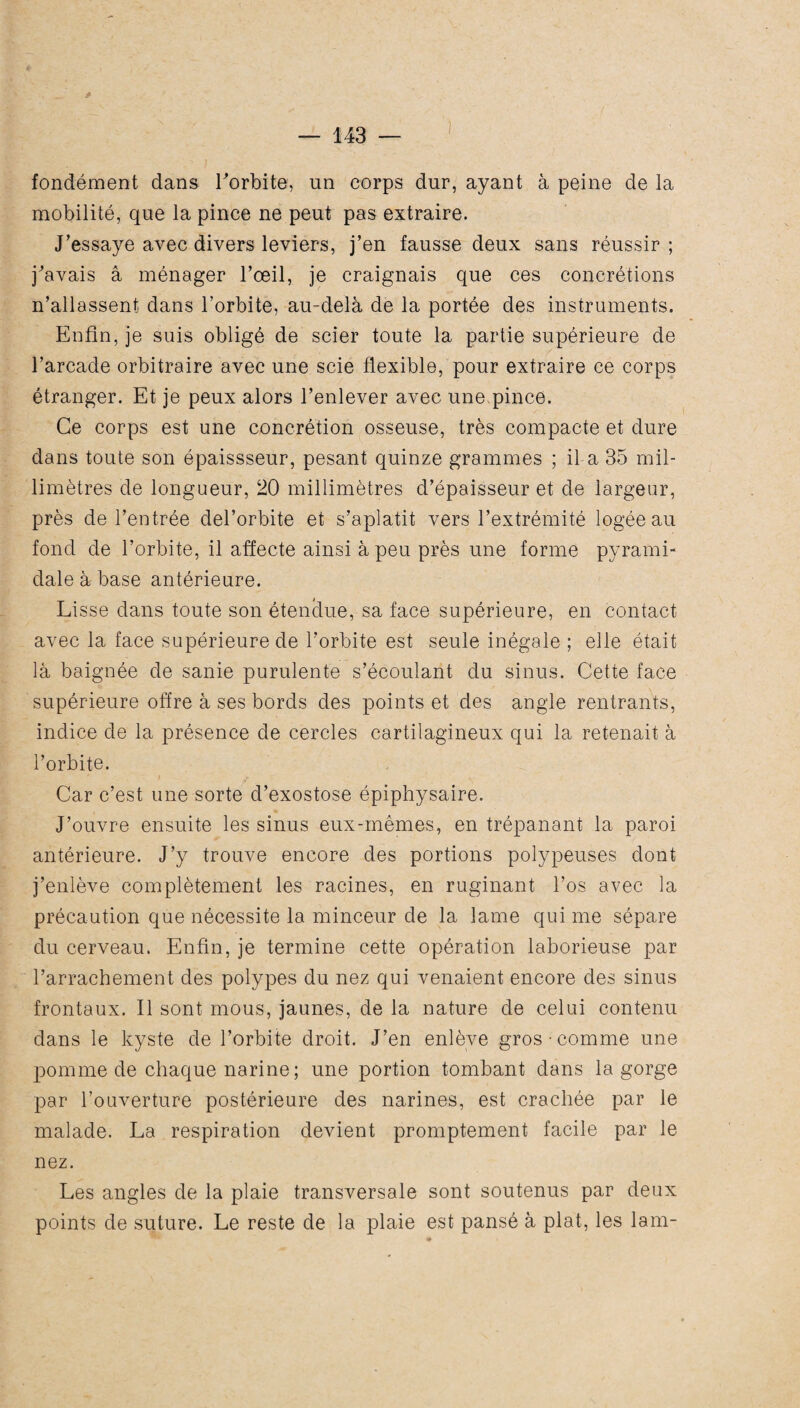 fondément dans l'orbite, un corps dur, ayant à peine de la mobilité, que la pince ne peut pas extraire. J’essaye avec divers leviers, j’en fausse deux sans réussir; j'avais a ménager l’œil, je craignais que ces concrétions n’allassent dans l’orbite, au-delà de la portée des instruments. Enfin, je suis obligé de scier toute la partie supérieure de l’arcade orbitraire avec une scie flexible, pour extraire ce corps étranger. Et je peux alors l’enlever avec une,pince. Ce corps est une concrétion osseuse, très compacte et dure dans toute son épaissseur, pesant quinze grammes ; il a 35 mil¬ limètres de longueur, 20 millimètres d’épaisseur et de largeur, près de l’entrée del’orbite et s’aplatit vers l’extrémité logée au fond de l’orbite, il affecte ainsi à peu près une forme pyrami¬ dale à base antérieure. Lisse dans toute son étendue, sa face supérieure, en contact avec la face supérieure de l’orbite est seule inégale ; elle était là baignée de sanie purulente s’écoulant du sinus. Cette face supérieure offre à ses bords des points et des angle rentrants, indice de la présence de cercles cartilagineux qui la retenait à l’orbite. Car c’est une sorte d’exostose épiphysaire. J’ouvre ensuite les sinus eux-mêmes, en trépanant la paroi antérieure. J’y trouve encore des portions polypeuses dont j’enlève complètement les racines, en ruginant l’os avec la précaution que nécessite la minceur de la lame qui me sépare du cerveau. Enfin, je termine cette opération laborieuse par l’arrachement des polypes du nez qui venaient encore des sinus frontaux. Il sont mous, jaunes, de la nature de celui contenu dans le kyste de l’orbite droit. J’en enlève gros-comme une pomme de chaque narine ; une portion tombant dans la gorge par l’ouverture postérieure des narines, est crachée par le malade. La respiration devient promptement facile par le nez. Les angles de la plaie transversale sont soutenus par deux points de suture. Le reste de la plaie est pansé à plat, les lam-