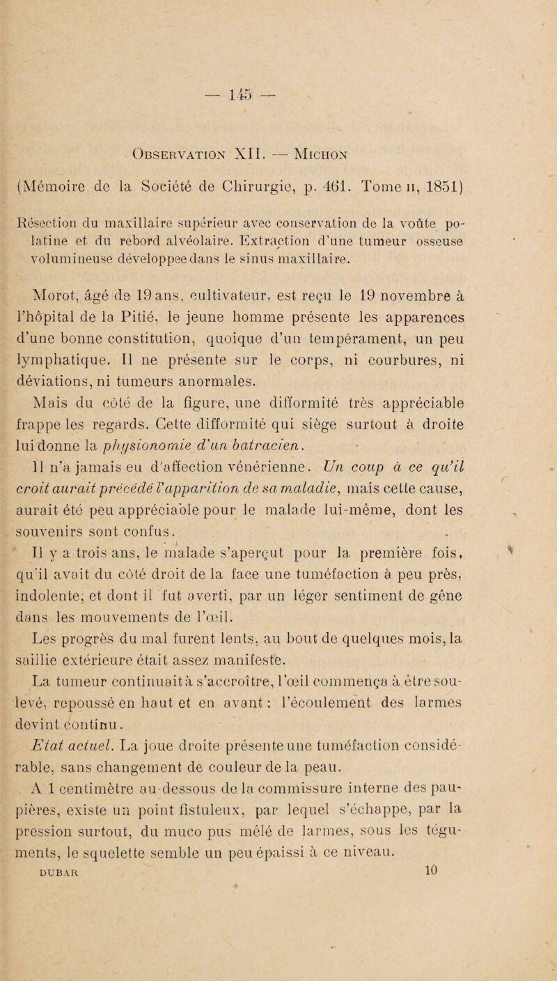 Observation XII. — Micron (Mémoire de la Société de Chirurgie, p. 461. Tome n, 1851) Résection du maxillaire supérieur avec conservation de la voûte po- latine et du rebord alvéolaire. Extraction d’une tumeur osseuse volumineuse développée dans le sinus maxillaire. Morot, âgé de 19ans, cultivateur, est reçu le 19 novembre à l’hôpital de la Pitié, le jeune homme présente les apparences d’une bonne constitution, quoique d’un tempérament, un peu lymphatique. Il ne présente sur le corps, ni courbures, ni déviations, ni tumeurs anormales. Mais du côté de la figure, une difformité très appréciable frappe les regards. Cette difformité qui siège surtout à droite lui donne la physionomie d'an batracien. 11 n’a jamais eu d'affection vénérienne. Un coup à ce qu'il croit aurait précédé Vapparition de sa maladie, mais cette cause, aurait été peu appréciable pour le malade lui-même, dont les souvenirs sont confus. • s Il y a trois ans, le malade s’aperçut pour la première fois, qu'il avait du côté droit de la face une tuméfaction à peu près, indolente, et dont il fut averti, par un léger sentiment de gêne dans les mouvements de l’œil. Les progrès du mal furent lents, au bout de quelques mois, la saillie extérieure était assez manifeste. La tumeur continuait à s’accroître, l’œil commença à être sou¬ levé, repoussé en haut et en avant : l’écoulement des larmes devint continu. Etat actuel. La joue droite présente une tuméfaction considé¬ rable, sans changement de couleur de la peau. A 1 centimètre au-dessous de la commissure interne des pau¬ pières, existe un point fistuleux, par lequel s’échappe, par la pression surtout, du muco pus mêlé de larmes, sous les tégu¬ ments, le squelette semble un peu épaissi à ce niveau. DUBAR 10