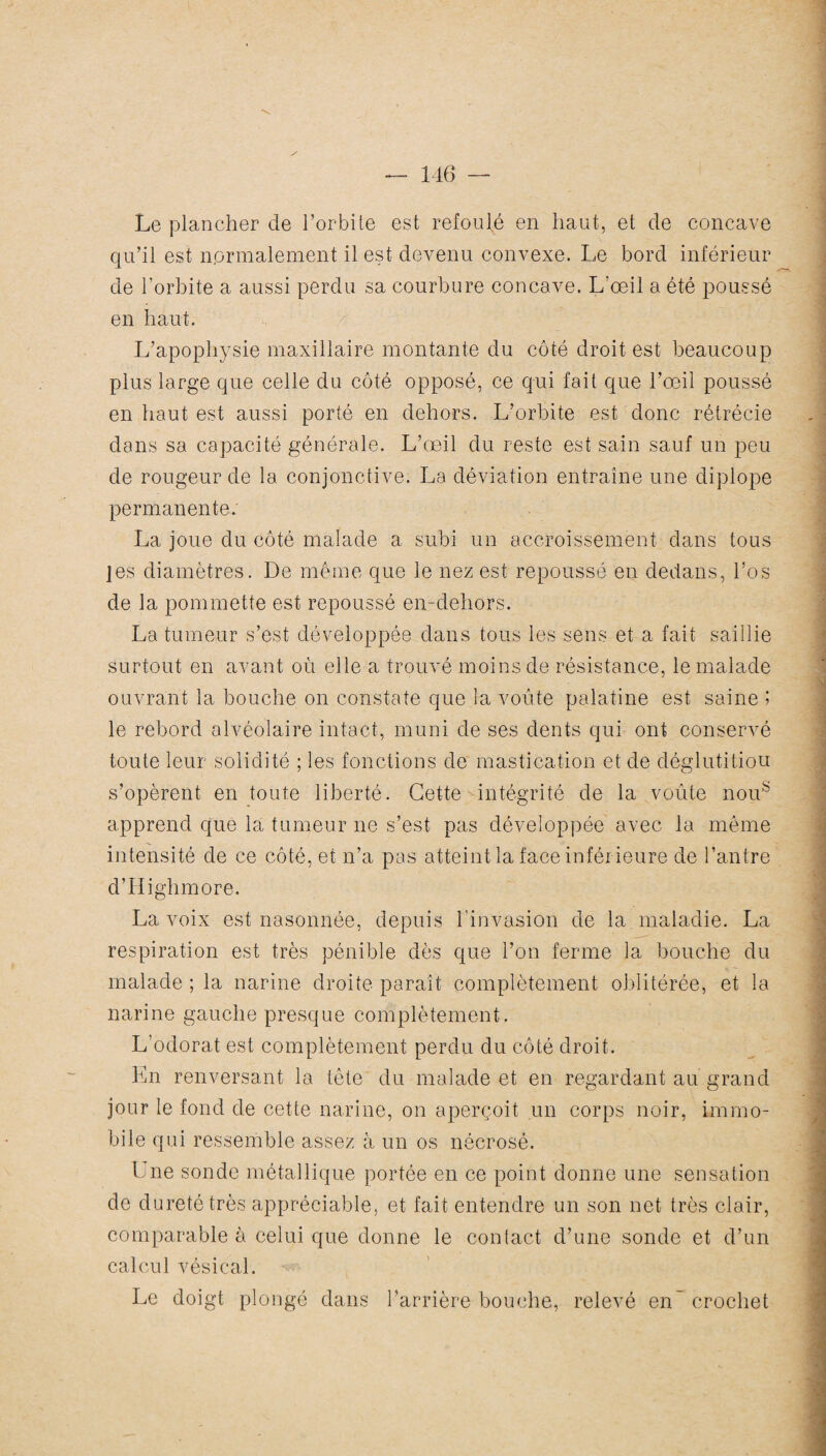 Le plancher de l’orbite est refoulé en haut, et de concave qu’il est nprmalement il est devenu convexe. Le bord inférieur de l’orbite a aussi perdu sa courbure concave. L'œil a été poussé en haut. L’apophysie maxillaire montante du côté droit est beaucoup plus large que celle du côté opposé, ce qui fait que l’œil poussé en haut est aussi porté en dehors. L’orbite est donc rétrécie dans sa capacité générale. L’œil du reste est sain sauf un peu de rougeur de la conjonctive. La déviation entraîne une diplope permanente. La joue du côté malade a subi un accroissement dans tous jes diamètres. De même que le nez est repoussé en dedans, l’os de la pommette est repoussé en-dehors. La tumeur s’est développée clans tous les sens et a fait saillie surtout en avant où elle a trouvé moins de résistance, le malade ouvrant la bouche on constate que la voûte palatine est saine ; le rebord alvéolaire intact, muni de ses dents qui ont conservé toute leur solidité ; les fonctions de mastication et de déglutitiou s’opèrent en toute liberté. Cette intégrité de la voûte noub apprend que la tumeur ne s’est pas développée avec la même intensité de ce côté, et n’a pas atteint la face inférieure de l’antre d’IIighmore. La voix est nasonnée, depuis l'invasion de la maladie. La respiration est très pénible dès que l’on ferme la bouche du malade ; la narine droite paraît complètement oblitérée, et la narine gauche presque complètement. L’odorat est complètement perdu du côté droit. En renversant la tète du malade et en regardant au grand jour le fond de cette narine, on aperçoit un corps noir, immo¬ bile qui ressemble assez à un os nécrosé. Une sonde métallique portée en ce point donne une sensation de dureté très appréciable, et fait entendre un son net très clair, comparable à celui que donne le contact d’une sonde et d’un calcul vésical. Le doigt plongé dans l’arrière bouche, relevé en' crochet