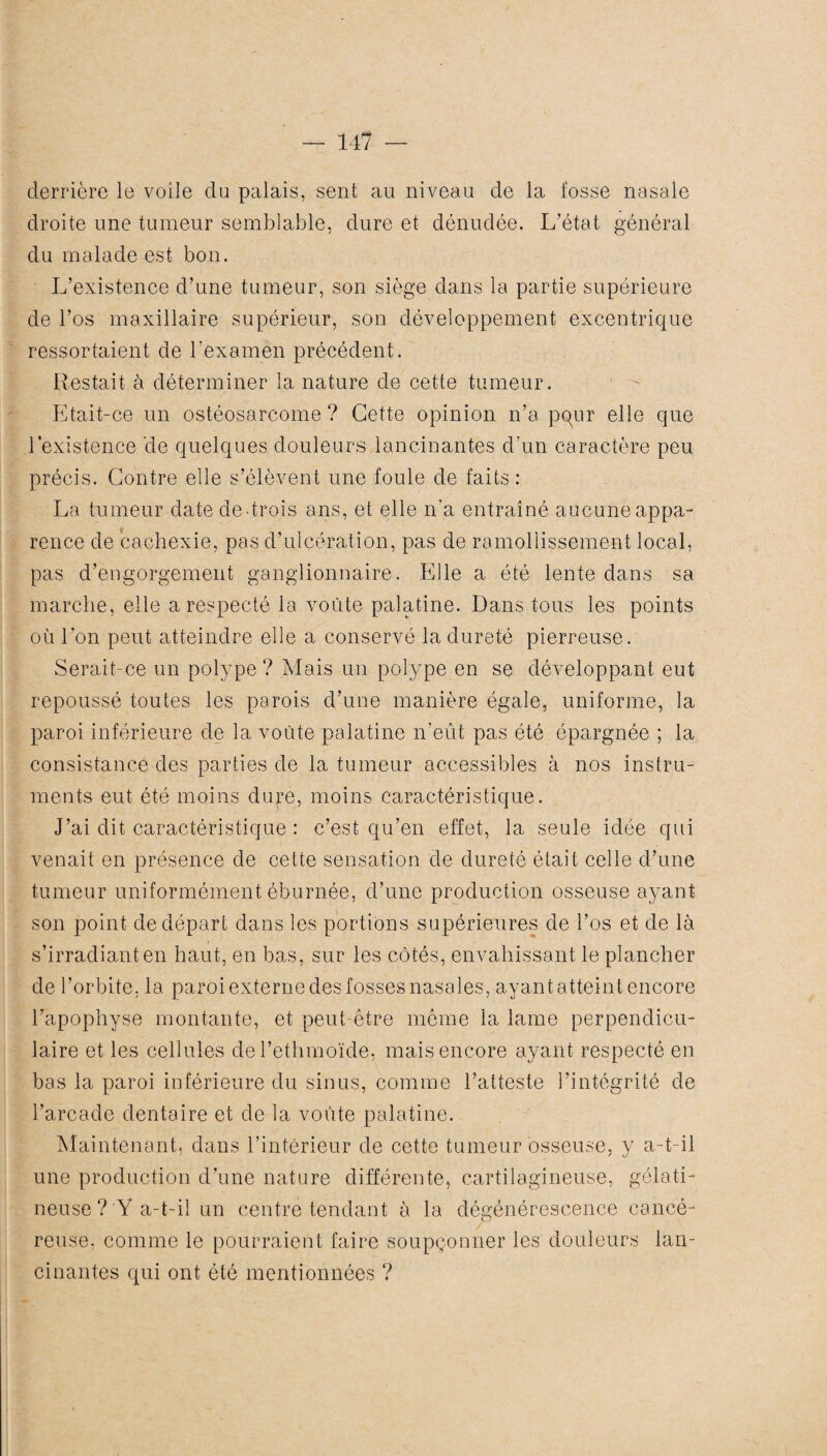 derrière le voile du palais, sent au niveau de la fosse nasale droite une tumeur semblable, dure et dénudée. L’état général du malade est bon. L’existence d’une tumeur, son siège dans la partie supérieure de l’os maxillaire supérieur, son développement excentrique ressortaient de l'examen précédent. Restait à déterminer la nature de cette tumeur. Etait-ce un ostéosarcome ? Cette opinion n’a pqur elle que l’existence de quelques douleurs lancinantes d'un caractère peu précis. Contre elle s’élèvent une foule de faits : La tumeur date de trois ans, et elle n'a entraîné aucune appa¬ rence de cachexie, pas d’ulcération, pas de ramollissement local, pas d’engorgement ganglionnaire. Elle a été lente dans sa marche, elle a respecté la voûte palatine. Dans tous les points où l’on peut atteindre elle a conservé la dureté pierreuse. Serait-ce un polype ? Mais un polype en se développant eut repoussé toutes les parois d’une manière égale, uniforme, la paroi inférieure de la voûte palatine n’eût pas été épargnée ; la consistance des parties de la tumeur accessibles à nos instru¬ ments eut été moins duj*e, moins caractéristique. J’ai dit caractéristique : c’est qu’en effet, la seule idée qui venait en présence de cette sensation de dureté était celle d’une tumeur uniformément éburnée, d’une production osseuse ayant son point de départ dans les portions supérieures de l’os et de là s’irradiant en haut, en bas, sur les côtés, envahissant le plancher de l’orbite, la paroi externe des fosses nasales, ayant atteint encore l’apophyse montante, et peut-être même la lame perpendicu¬ laire et les cellules del’ethmoïde, mais encore ayant respecté en bas la paroi inférieure du sinus, comme l’atteste l’intégrité de l’arcade dentaire et de la voûte palatine. Maintenant, dans l’intérieur de cette tumeur osseuse, y a-t-il une production d’une nature différente, cartilagineuse, gélati¬ neuse? Y a-t-il un centre tendant à la dégénérescence cancé¬ reuse, comme le pourraient faire soupçonner les douleurs lan¬ cinantes qui ont été mentionnées ?