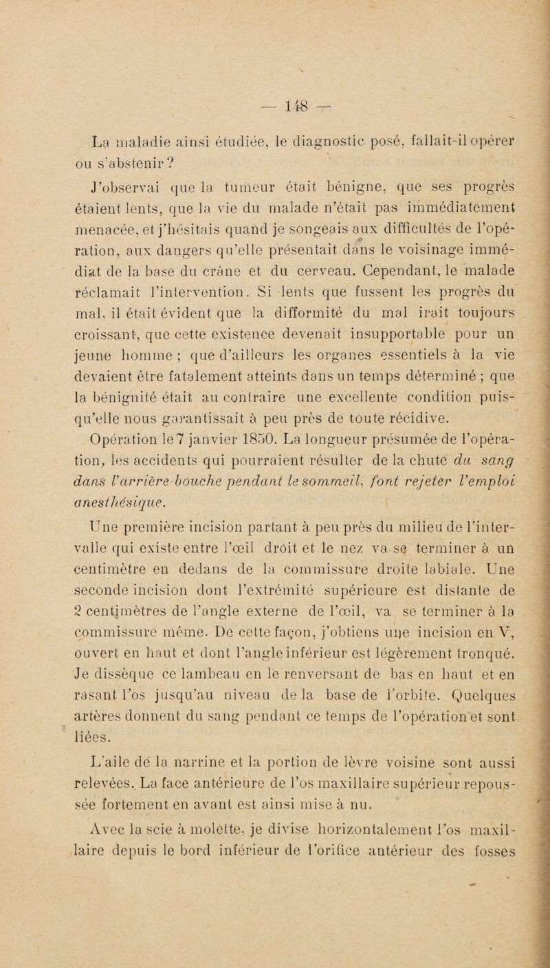 La maladie ainsi étudiée, le ou s'abstenir ? diagnostic posé, fallait-il opérer J’observai que la tumeur était bénigne, que ses progrès étaient lents, que la vie du malade n’était pas immédiatement menacée, et j’hésitais quand je songeais aux difficultés de l’opé¬ ration, aux dangers qu’elle présentait dans le voisinage immé¬ diat de la base du crâne et du cerveau. Cependant, le malade réclamait l’intervention. Si lents que fussent les progrès du mal, il était évident que la difformité du mal irait toujours croissant, que cette existence devenait insupportable pour un jeune homme ; que d’ailleurs les organes essentiels à la vie devaient être fatalement atteints dans un temps déterminé ; que la bénignité était au contraire une excellente condition puis¬ qu’elle nous garantissait à peu près de toute récidive. Opération le 7 janvier 1850. La longueur présumée de l’opéra¬ tion, les accidents qui pourraient résulter de la chute du sang dans Varrière-bouche pendant le sommeil, font rejeter l’emploi anesthésique. Une première incision partant à peu près du milieu de l’inter¬ valle qui existe entre l’œil droit et le nez va se terminer à un centimètre en dedans de la commissure droite labiale. Une seconde incision dont l’extrémité supérieure est distante de 2 centimètres de l’angle externe de l’œil, va se terminer à la commissure même. De cette façon, j’obtiens uije incision en V, ouvert en haut et dont l’angle inférieur est légèrement tronqué. Je dissèque ce lambeau en le renversant de bas en haut et en rasant Los jusqu’au niveau de la base de l'orbite. Quelques artères donnent du sang pendant ce temps de l’opération et sont liées. L'aile dé la narrine et la portion de lèvre voisine sont aussi relevées. La face antérieure de l’os maxillaire supérieur repous¬ sée fortement en avant est ainsi mise à nu. Avec la scie à molette, je divise horizontalement L’os maxil¬ laire depuis le bord inférieur de l’orifice antérieur des fosses