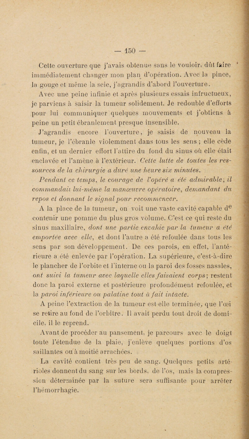 Cette ouverture que j’avais obtenue sans le vouloir, dût faire immédiatement changer mon plan d’opération. Avec la pince, la gouge et même la scie, j’agrandis d’abord l’ouverture. Avec une peine infinie et après plusieurs essais infructueux, je parviens à saisir la tumeur solidement. Je redouble d’efforts pour lui communiquer quelques mouvements et j’obtiens à peine un petit ébranlement presque insensible. J’agrandis encore l’ouverture, je saisis de nouveau la tumeur, je l’ébranle violemment dans tous les sens ; elle cède enfin, et un dernier effort l'attire du fond du sinus où elle était enclavée et l’amène à l’extérieur. Cette lutte de toutes les res¬ sources de la chirurgie a duré une heure six minutes. Pendant ce temps, le courage de Vopéré a été admirable ; il commandait lui-même la manœuvre opératoire, demandant du repos et donnant le signal pour recommencer. A la place de la tumeur, on voit une vaste cavité capable de contenir une pomme du plus gros volume. C’est ce qui reste du sinus maxillaire, dont une partie envahie par la tumeur a été emportée avec elle, et dont l’autre a été refoulée dans tous les sens par son développement. De ces parois, en effet, l’anté¬ rieure a été enlevée par l’opération. La supérieure, c’est-à-dire le plancher de l’orbite et l’interne ou la paroi des fosses nasales, ont suivi la tumeur avec laquelle elles faisaient corps ; restent donc la paroi externe et postérieure profondément refoulée, et la paroi inférieure ou palatine tout à fait intacte. A peine l’extraction de la tumeur est-elle terminée, que l’œi se retire au fond de l’orbitre. Il avait perdu tout droit de domi¬ cile, il le reprend. Avant de procéder au pansement, je parcours avec le doigt toute l’étendue de la plaie, j’enlève quelques portions d’os saillantes ou à moitié arrachées. La cavité contient très peu de sang. Quelques petits arté¬ rioles donnent du sang sur les bords, de l’os, mais la compres¬ sion déterminée par la suture sera suffisante pour arrêter l’hémorrhagie.