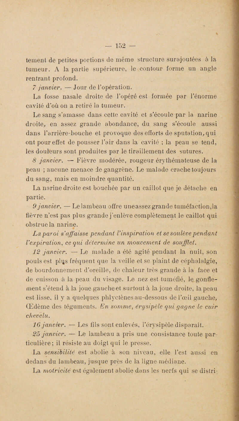 te notent de petites portions de même structure surajoutées à la tumeur. A la partie supérieure, le contour forme un angle rentrant profond. 7 janvier. — Jour de l’opération. La fosse nasale droite de l’opéré est formée par l’énorme cavité d’où on a retiré la tumeur. Le sang s’amasse dans cette cavité et s’écoule par la narine droite, en assez grande abondance, du sang s’écoule aussi dans l’arrière-bouche et provoque des efforts de sputation, qui ont pour effet de pousser l’air dans la cavité ; la peau se tend, les douleurs sont produites par le tiraillement des sutures. 8 janvier. — Fièvre modérée, rougeur érythémateuse de la peau ; aucune menace de gangrène. Le malade crache toujours du sang, mais en moindre quantité. La narine droite est bouchée par un caillot que je détache en partie. 9 janvier. — Le lambeau offre uneassez grande tuméfaction,la fièvre n’est pas plus grande j’enlève complètement le caillot qui obstrue la narine. La paroi s'affaisse pendant V inspiration et se soulève pendant l'expiration, ce qui détermine un mouvement de soufflet. 12 janvier. — Le malade a été agité pendant la nuit, son pouls est plqs fréquent que la veille et se plaint de céphalalgie, de bourdonnement d’oreille, de chaleur très grande à la face et de cuisson à la peau du visage. Le nez est tuméfié, le gonfle¬ ment s’étend à la joue gauche et surtout à la joue droite, la peau est lisse, il y a quelques phlyctènes au-dessous de l’œil gauche, Œdème des téguments. En somme, érysipèle qui gagne le cuir chevelu. 16 janvier. — Les fils sont enlevés, l’érysipèle disparaît. 25 janvier. — Le lambeau a pris une consistance toute par¬ ticulière; il résiste au doigt qui le presse. La sensibilité est abolie à son niveau, elle l’est aussi en dedans du lambeau, jusque près de la ligne médiane. La motricité est également abolie dans les nerfs qui se distri-