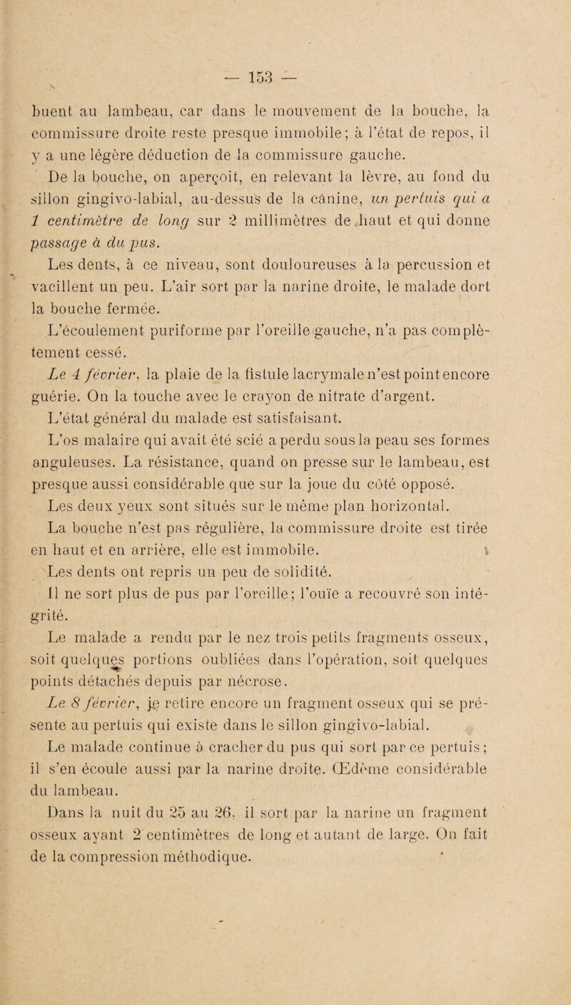 huent au lambeau, car dans le mouvement de la bouche, la commissure droite reste presque immobile; à l’état de repos, il y a une légère déduction de la commissure gauche. De la bouche, on aperçoit, en relevant la lèvre, au fond du sillon gingivodabial, au-dessus de la canine, un pertuis qui a 1 centimètre de long sur 2 millimètres de haut et qui donne passage à du pus. Les dents, à ce niveau, sont douloureuses à la percussion et vacillent un peu. L’air sort par la narine droite, le malade dort la bouche fermée. L’écoulement puriforme par l’oreille'gauche, n’a pas complè¬ tement cessé. Le 4 février, la plaie de la fistule lacrymale n’est point encore guérie. On la touche avec le crayon de nitrate d’argent. L’état général du malade est satisfaisant. L’os malaire qui avait été scié a perdu sous la peau ses formes anguleuses. La résistance, quand on presse sur le lambeau, est presque aussi considérable que sur la joue du côté opposé. Les deux yeux sont situés sur le même plan horizontal. La bouche n’est pas régulière, la commissure droite est tirée en haut et en arrière, elle est immobile. Les dents ont repris un peu de solidité. Il ne sort plus de pus par l’oreille; l’ouïe a recouvré son inté¬ grité. Le malade a rendu par le nez trois petits fragments osseux, soit quelques portions oubliées dans l’opération, soit quelques points détachés depuis par nécrose. Le 8 février, jp retire encore un fragment osseux qui se pré¬ sente au pertuis qui existe dans le sillon gingivo-labial. Le malade continue à cracher du pus qui sort par ce pertuis ; il s’en écoule aussi par la narine droite. Œdème considérable du lambeau. Dans la nuit du 25 au 26, il sort par la narine un fragment osseux ayant 2 centimètres de long et autant de large. On fait de la compression méthodique.