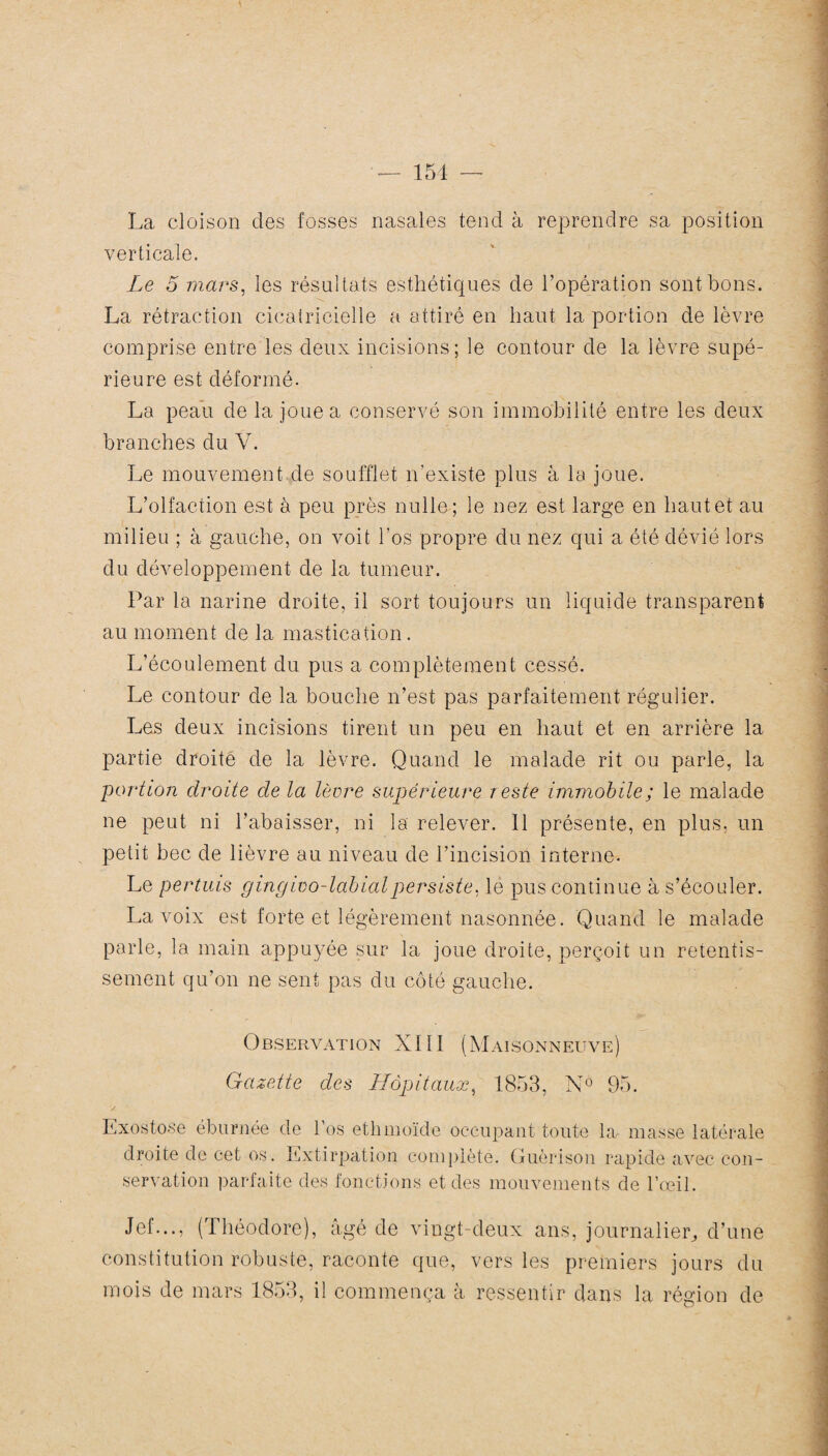 La cloison des fosses nasales tend à reprendre sa position verticale. Le 5 mars, les résultats esthétiques de l’opération sont bons. La rétraction cicatricielle a attiré en haut la portion de lèvre comprise entre les deux incisions; le contour de la lèvre supé¬ rieure est déformé. La peau de la joue a conservé son immobilité entre les deux branches du V. Le mouvement de soufflet n’existe plus à la joue. L’olfaction est à peu près nulle; le nez est large en haut et au milieu ; à gauche, on voit l'os propre du nez qui a été dévié lors du développement de la tumeur. Par la narine droite, il sort toujours un liquide transparent au moment de la mastication. L’écoulement du pus a complètement cessé. Le contour de la bouche n’est pas parfaitement régulier. Les deux incisions tirent un peu en haut et en arrière la partie droite de la lèvre. Quand le malade rit ou parle, la portion droite de la lèvre supérieure reste immobile; le malade ne peut ni l’abaisser, ni la relever. 11 présente, en plus, un petit bec de lièvre au niveau de l’incision interne. Le pertuis gingivo-labialpersiste, le pus continue à s’écouler. La voix est forte et légèrement nasonnée. Quand le malade parle, la main appuyée sur la joue droite, perçoit un retentis¬ sement qu’on ne sent pas du côté gauche. Observation XI11 (Maisonneuve) Gazette des Hôpitaux, 1853, N° 95. Exostose éburnée de l’os ethmoïde occupant toute la masse latérale droite de cet os. Extirpation complété. Guérison rapide avec con¬ servation parfaite des fonctions et des mouvements de l’œil. Jef..., (Théodore), âgé de vingt-deux ans, journalier, d’une constitution robuste, raconte que, vers les premiers jours du mois de mars 1853, il commença à ressentir dans la région de