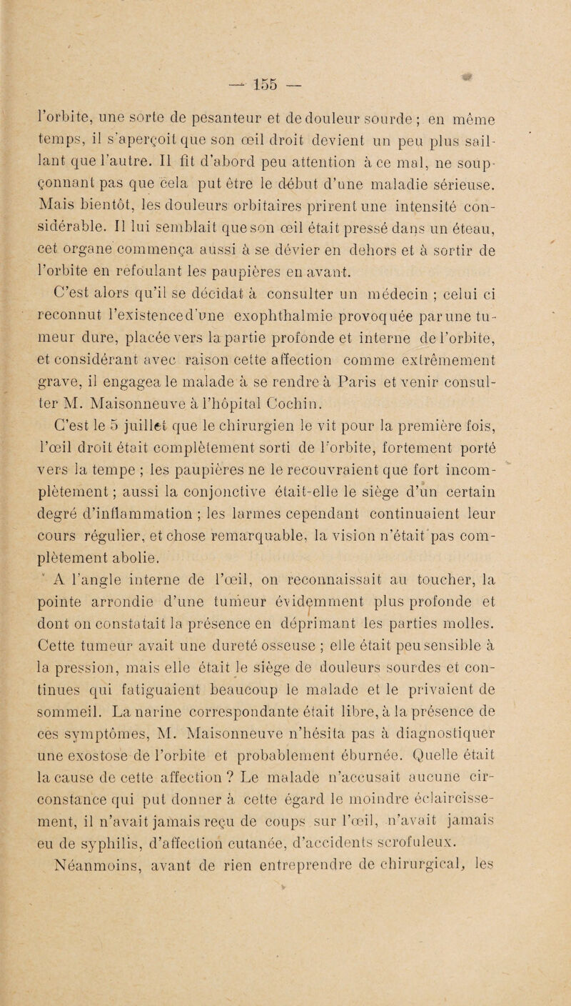 l’orbite, une sorte de pesanteur et de douleur sourde ; en même temps, il s’aperçoit que son œil droit devient un peu plus sail¬ lant que l’autre. Il fît d’abord peu attention à ce mal, ne soup¬ çonnant pas que cela put être le début d’une maladie sérieuse. Mais bientôt, les douleurs orbitaires prirent une intensité con¬ sidérable. 11 lui semblait que son œil était pressé dans un éteau, cet organe commença aussi à se dévier en dehors et à sortir de l’orbite en refoulant les paupières en avant. C’est alors qu’il se décidât à consulter un médecin ; celui ci reconnut l’exfstenced’une exophthalmie provoquée par une tu¬ meur dure, placée vers lapartie profonde et interne de l’orbite, et considérant avec raison cette affection comme extrêmement grave, il engagea le malade à se rendre à Paris et venir consul¬ ter M. Maisonneuve à l’hôpital Cochin. C’est le 5 juillet que le chirurgien le vit pour la première fois, l’œil droit était complètement sorti de l’orbite, fortement porté vers la tempe ; les paupières ne le recouvraient que fort incom¬ plètement ; aussi la conjonctive était-elle le siège d’un certain degré d’inflammation ; les larmes cependant continuaient leur cours régulier, et chose remarquable, la vision n’était pas com¬ plètement abolie. A l’angle interne de l’œil, on reconnaissait au toucher, la pointe arrondie d’une tumeur évidemment plus profonde et dont on constatait la présence en déprimant les parties molles. Cette tumeur avait une dureté osseuse ; elle était peu sensible à la pression, mais elle était le siège de douleurs sourdes et con¬ tinues qui fatiguaient beaucoup le malade et le privaient de sommeil. La narine correspondante était libre, à la présence de ces symptômes, M. Maisonneuve n’hésita pas à diagnostiquer une exostose de l’orbite et probablement éburnée. Quelle était la cause de cette affection? Le malade n’accusait aucune cir¬ constance qui put donner à cette égard le moindre éclaircisse¬ ment, il n’avait jamais reçu de coups sur l’œil, n’avait jamais eu de syphilis, d’affection cutanée, d’accidents scrofuleux. Néanmoins, avant de rien entreprendre de chirurgical, les