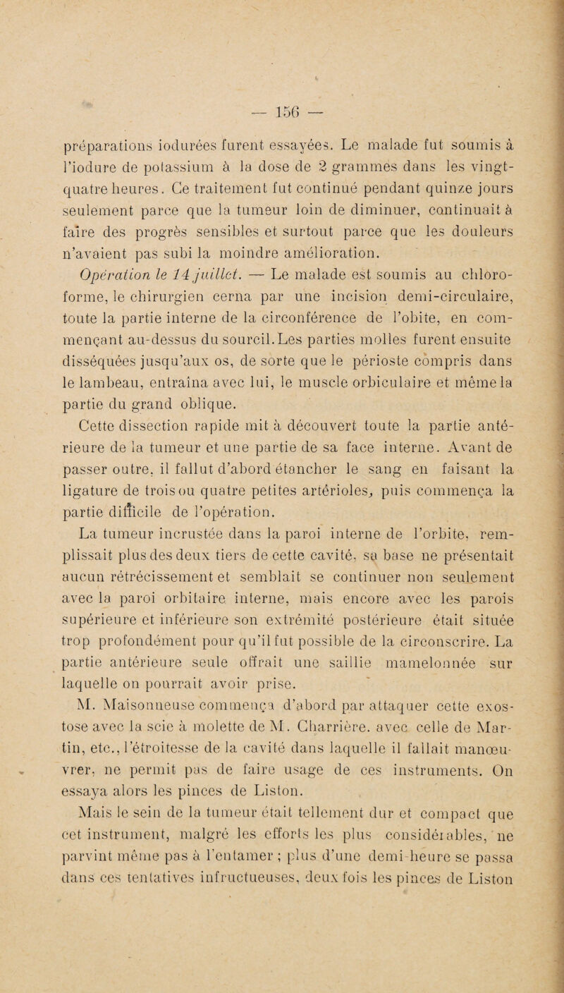 préparations iodurées furent essayées. Le malade fut soumis à Piodure de potassium à la dose de 2 grammes dans les vingt- quatre heures. Ce traitement fut continué pendant quinze jours seulement parce que la tumeur loin de diminuer, continuait à faire des progrès sensibles et surtout parce que les douleurs n’avaient pas subi la moindre amélioration. Opération le 14 juillet. — Le malade est soumis au chloro¬ forme, le chirurgien cerna par une incision demi-circulaire, toute la partie interne de la circonférence de l’obite, en com¬ mençant au-dessus du sourcil. Les parties molles furent ensuite disséquées jusqu’aux os, de sorte que le périoste compris dans le lambeau, entraîna avec lui, le muscle orbiculaire et même la partie du grand oblique. Cette dissection rapide mit à découvert toute la partie anté¬ rieure de la tumeur et une partie de sa face interne. Avant de passer outre, il fallut d’abord étancher le sang en faisant la ligature de trois ou quatre petites artérioles, puis commença la partie difficile de l’opération. La tumeur incrustée dans la paroi interne de l’orbite, rem¬ plissait plus des deux tiers de cette cavité, sa base ne présentait aucun rétrécissement et semblait se continuer non seulement avec la paroi orbitaire, interne, mais encore avec les parois trop profondément pour qu’il fut possible de la circonscrire. La partie antérieure seule offrait une saillie mamelonnée sur laquelle on pourrait avoir prise. M. Maisonneuse commença d’abord par attaquer cette exos¬ tose avec la scie à molette de M. Cliarrière. avec celle de Mar¬ tin, etc., l’étroitesse de la cavité dans laquelle il fallait manœu¬ vrer, ne permit pas de faire usage de ces instruments. On essaya alors les pinces de Liston. Mais le sein de la tumeur était tellement dur et compact que cet instrument, malgré les efforts les plus considérables, ne parvint même pas à l’entamer ; plus d’une demi heure se passa dans ces tentatives infructueuses, deux fois les pinces de Liston