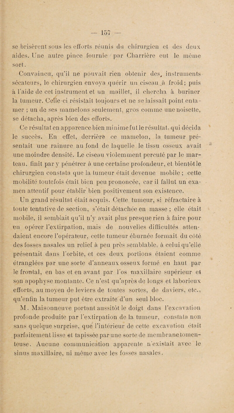 se brisèrent sous les efforts réunis du chirurgien et des deux aides. Une autre pince fournie par Charrière eut le même sort. Convaincu, qu’il ne pouvait rien obtenir des, instruments sécateurs, le chirurgien envoya quérir un ciseau_à froid; puis à l'aide de cet instrument et un maillet, il chercha à buriner la tumeur. Celle-ci résistait toujours et ne se laissait point enta¬ mer ; un de ses mamelons seulement, gros comme une noisette, se détacha, après bien des efforts. Ce résultat en apparence bien minimefutle résultat, qui décida le succès. En effet, derrière ce mamelon, la tumeur pré¬ sentait une rainure au fond de laquelle le tissu osseux avait une moindre densité. Le ciseau violemment percuté par le mar¬ teau. finit par y pénétrer à une certaine profondeur, et bientôt le chirurgien constata que la tumeur était devenue mobile ; cette mobilité toutefois était bien peu prononcée, car il fallut un exa¬ men attentif pour établir bien positivement son existence. Un grand résultat était acquis. Cette tumeur, si réfractaire à toute tentative de section, s’était détachée en masse; elle était mobile, il semblait qu’il n’y avait plus presque rien à faire pour en opérer l’extirpation, mais de nouvelles difficultés atten¬ daient encore l’opérateur, cette tumeur éburnée formait du côté des fosses nasales un relief à peu près semblable, à celui qu’elle présentait dans l'orbite, et ces deux portions étaient comme étranglées par une sorte d’anneaux osseux formé en haut par le frontal, en bas et en avant par l'os maxillaire supérieur et son apophyse montante. Ce n’est qu’après de longs et laborieux efforts, au moyen de leviers de toutes sortes, de daviers, etc., qu’enfin la tumeur put être extraite d’un seul bloc. M. Maisonneuve portant aussitôt le doigt dans l’excavation profonde produite par l’extirpation de la tumeur, constata non sans quelque surprise, que l’intérieur de cette excavation était parfaitement lisse et tapissée par une sorte de membrane tomen- teuse. Aucune communication apparente n'existait avec le sinus maxillaire, ni même avec les fosses nasales.